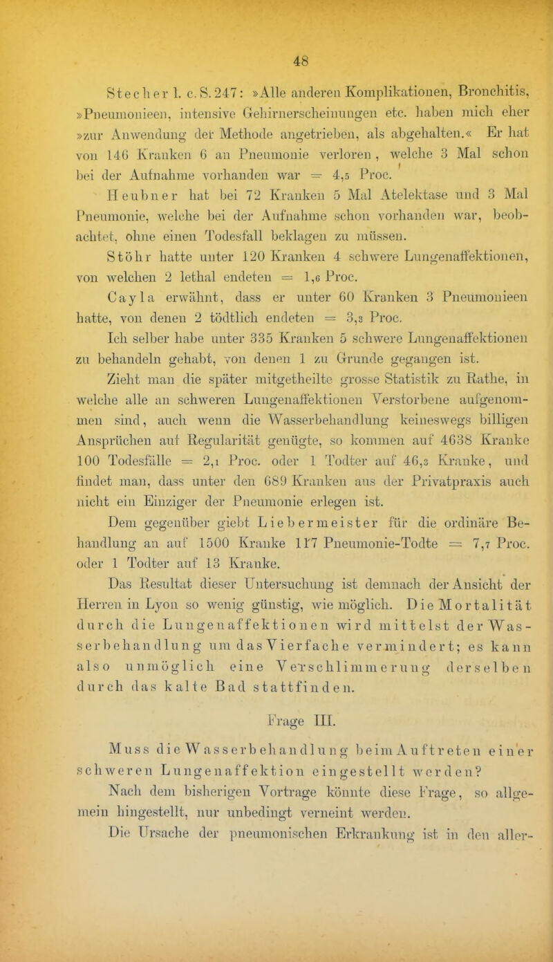 Stech er 1. c. S. 247: »Alle anderen Komplikationen, Bronchitis, »Pnenmonieen, intensive Gehirnerscheinungen etc. haben mich eher »zur Anwendung der Methode angetrieben, als abgehalten.« Er hat von 14G Krankon G an Pneumonie verloren , welche 3 Mal schon bei der Aufnahme vorhanden war =■ 4,5 Proc. Heubner hat bei 72 Kranken 5 Mal Atelektase und 8 Mal Pneumonie, welche bei der Aufnahme schon vorhanden war, beob- achte, ohne einen Todesfall beklagen zu müssen. St Öhr hatte unter 120 Kranken 4 schwere Lungenaffektionen, von welchen 2 lethal endeten = 1,6 Proc. Cayla erwähnt, dass er unter 60 Kranken 3 Pneumonieen hatte, von denen 2 tödtlich endeten = 3,3 Proc. Ich selber habe unter 335 Kranken 5 schwere Lungenaffektionen zu behandeln gehabt, von denen 1 zu Grunde gegangen ist. Zieht man die später mitgetheilte grosse Statistik zu Rathe, in welche alle an schweren Lungenaffektionen Verstorbene aufgenom- men sind, auch wenn die Wasserbehandlung keineswegs billigen Ansprüchen auf Regularität genügte, so kommen auf 4G38 Kranke 100 Todesfälle = 2,i Proc. oder 1 Todter auf 46,3 Kranke, und findet man, dass unter den 689 Kranken aus der Privatpraxis auch nicht ein Einziger der Pneumonie erlegen ist. Dem gegenüber giebt Liebermeister für die ordinäre Be- handlung an auf 1500 Kranke U'7 Pneumonie-Todte = 7,7 Proc. oder 1 Todter auf 13 Kranke. Das Resultat dieser Untersuchung ist demnach der Ansicht der Herren in Lyon so wenig günstig, wie möglich. Die Mortalität durch die Lungenaffektionen wird mittelst der Was- s er b ehan d 1 u n g um d a s V i er f a ch e vermindert; es kann also unmöglich eine Verschlimmerung derselben durch das kalte Bad stattfinden. Frage III. Muss die Wasserbehandlung beim Auftreten einer schweren Lungenaffektion eingestellt werden? Nach dem bisherigen Vortrage könnte diese Frage, so allge- mein hingestellt, nur unbedingt verneint werden. Die Ursache der pneumonischen Erkrankung ist in den aller-