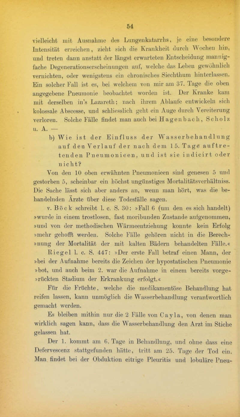 vielleicht mit Ausnahme des Lungenkatarrhs, je eine besondere Intensität erreichen, zieht sich die Krankheit durch Wochen hin, und treten dann anstatt der längst erwarteten Entscheidung mannig- fache Degenerationserscheinimgen auf, welche das Leben gewöhnlich vernichten, oder wenigstens ein chronisches Siechthum hinterlassen. Ein solcher Fall ist es, bei welchem von mir am 37. Tage die oben angegebene Pneumonie beobachtet worden ist. Der Kranke kam mit derselben in's Lazareth; nach ihrem Ablaufe entwickeln sich kolossale Abscesse, und schliesslich geht ein Auge durch Vereiterung verloren. Solche Fälle findet man auch bei H a g e n b a c h , Scholz u. A. — b) Wie ist der Einfluss der Wasserbehandlung auf eleu Verlauf der nach dem 15. Tage auftre- tenden Pneumonieen, und ist sie indicirt oder nicht? Von den 10 oben erwähnten Pneumonieen sind genesen 5 und gestorben 5, scheinbar ein höchst ungünstiges Mortalitätsverhältniss. Die Sache lässt sich aber anders an, wenn man hört, was die be- handelnden Ärzte über diese Todesfälle sagen. v. Böck schreibt 1. c. S. 30: »Fall 6 (um den es sich handelt) »wurde in einem trostlosen, fast moribunden Zustande aufgenommen, »und von der methodischen Wärmeentziehung konnte kein Erfolg »mehr gehofft werden. Solche Fälle gehören nicht in die Berech- »nung der Mortalität der mit kalten Bädern behandelten Fälle.« Riegel 1. c. S. 447: »Der erste Fall betraf einen Mann, der »bei der Aufnahme bereits die Zeichen der hypostatischen Pneumonie »bot, und auch beim 2. war die Aufnahme in einem bereits vorge- »rückten Stadium der Erkrankung erfolgt.« Für die Früchte, Avelche die medikamentöse Behandlung hat reifen lassen, kann unmöglich die Wasserbehandlung verantwortlich gemacht werden. Es bleiben mithin nur die 2 Fälle von Cayla, von denen man wirklich sagen kann, dass die Wasserbehandlung den Arzt im Stiche gelassen hat. Der 1. kommt am 6. Tage in Behandlung, und ohne dass eine Defervescenz stattgefunden hätte, tritt am 25. Tage der Tod ein. Man findet bei der Obduktion eitrige Pleuritis und lobuläre Pneu«