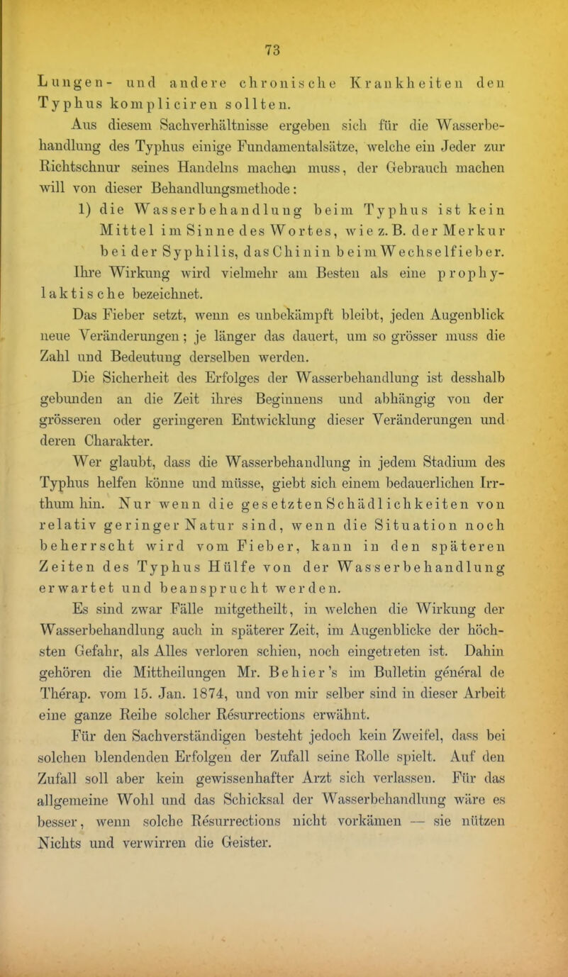 Lungen- und andere chronische Krankheiten den Typhus kompliciren sollten. Aus diesem Sachverhältnisse ergeben sich für die Wasserbe- handlung des Typhus einige Fundamentalsätze, welche ein Jeder zur Richtschnur seines Handelns machen muss, der Gebrauch machen will von dieser Behandlungsmethode: 1) die Wasserbehandlung beim Typhus ist kein Mittel im Sinne des Wortes, wie z.B. der Merkur bei der Syphilis, dasChinin beim Wechselfieber. Ihre Wirkung wird vielmehr am Besten als eine prophy- laktische bezeichnet. Das Fieber setzt, wenn es unbekämpft bleibt, jeden Augenblick neue Veränderungen; je länger das dauert, um so grösser muss die Zahl und Bedeutung derselben werden. Die Sicherheit des Erfolges der Wasserbehandlung ist desshalb gebunden an die Zeit ihres Beginnens und abhängig von der grösseren oder geringeren Entwicklung dieser Veränderungen und deren Charakter. Wer glaubt, dass die Wasserbehandlung in jedem Stadium des Typhus helfen könne und müsse, giebt sich einem bedauerlichen Irr- thum hin. Nur wenn die ge s etzten Schädl ichkeiten von relativ geringer Natur sind, wenn die Situation noch beherrscht wird vom Fieber, kann in den späteren Zeiten des Typhus Hülfe von der Wasserbehandlung erwartet und beansprucht werden. Es sind zwar Fälle mitgetheilt, in welchen die Wirkung der Wasserbehandlung auch in späterer Zeit, im Augenblicke der höch- sten Gefahr, als Alles verloren schien, noch eingetreten ist. Dahin gehören die Mittheilungen Mr. Behier's im Bulletin general de Therap. vom 15. Jan. 1874, und von mir selber sind in dieser Arbeit eine ganze Reibe solcher Resurrections erwähnt. Für den Sachverständigen besteht jedoch kein Zweifel, diiss bei solchen blendenden Erfolgen der Zufall seine Rolle spielt. Auf den Zufall soll aber kein gewissenhafter Arzt sich verlassen. Für das allgemeine Wohl und das Schicksal der Wasserbehandlung wäre es besser, wenn solche Resurrections nicht vorkämen — sie nützen Nichts und verwirren die Geister.