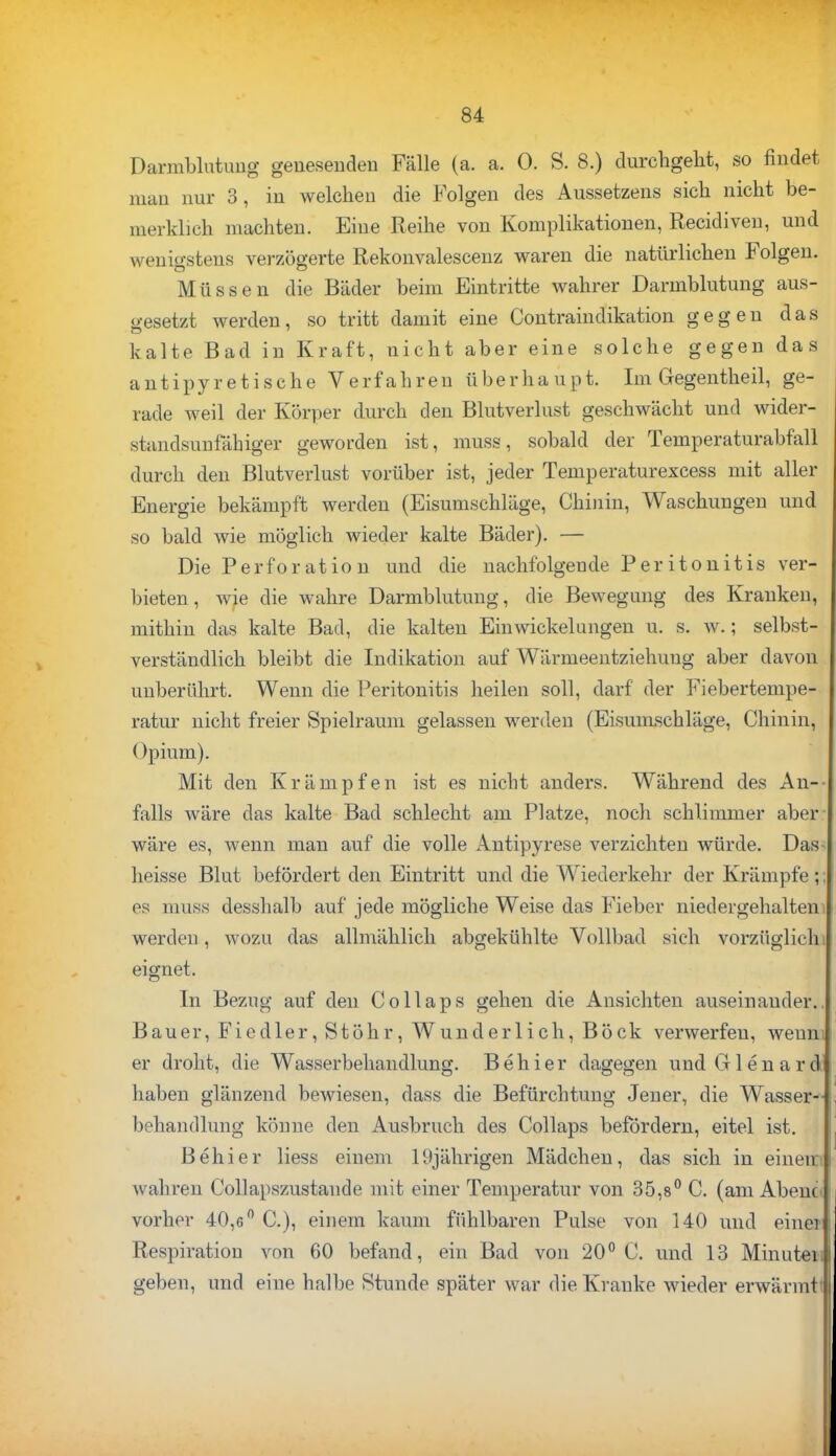 Darmblutung genesenden Fälle (a. a. 0. S. 8.) durchgeht, so findet man nur 3, in welchen die Folgen des Aussetzens sich nicht be- merklich machten. Eine Reihe von Komplikationen, Recidiven, und wenigstens verzögerte Rekonvalescenz waren die natürlichen Folgen. Müssen die Bäder beim Eintritte wahrer Darmblutung aus- gesetzt werden, so tritt damit eine Contraindikation gegen das kalte Bad in Kraft, nicht aber eine solche gegen das antipyretische Verfahren überhaupt. Im Gegentheil, ge- rade weil der Körper durch den Blutverlust geschwächt und wider- standsunfähiger geworden ist, muss, sobald der Temperaturabfäll durch den Blutverlust vorüber ist, jeder Temperaturexcess mit aller Energie bekämpft werden (Eisumschläge, Chinin, Waschungen und so bald wie möglich wieder kalte Bäder). — Die Perforation und die nachfolgende Peritonitis ver- bieten, wie die wahre Darmblutung, die Bewegung des Kranken, mithin das kalte Bad, die kalten Einwickelangen u. s. w.; selbst- verständlich bleibt die Indikation auf Wärmeentziehung aber davon unberührt. Wenn die Peritonitis heilen soll, darf der Fiebertempe- ratur nicht freier Spielraum gelassen werden (Eisumschläge, Chinin, ()pium). Mit den Krämpfen ist es nicht anders. Während des An- falls wäre das kalte Bad schlecht am Platze, noch schlimmer aber wäre es, wenn man auf die volle Antipyrese verzichten würde. Das- heisse Blut befördert den Eintritt und die Wiederkehr der Krämpfe;; es muss desshalb auf jede mögliche Weise das Fieber niedergehalten werden, wozu das allmählich abgekühlte Vollbad sich vorzüglich i eignet. In Bezug auf den Collaps gehen die Ansichten auseinander. Bauer, Fiedler, Stöhr, Wunderlich, Böck verwerfen, weun; er droht, die Wasserbehandlung. B e h i e r dagegen und G1 e n a r d haben glänzend bewiesen, dass die Befürchtung Jener, die Wasser- behandlung könne den Ausbruch des Collaps befördern, eitel ist. Behier Hess einem 19jährigen Mädchen, das sich in einem wahren Collapszustaude mit einer Temperatur von 35,8° C. (am Abeno vorher 40,6° C), einem kaum fühlbaren Pulse von 140 und eine* Respiration von 60 befand, ein Bad von 20° C. und 13 Minutei» geben, und eine halbe Stunde später war die Kranke wieder erwärmt*