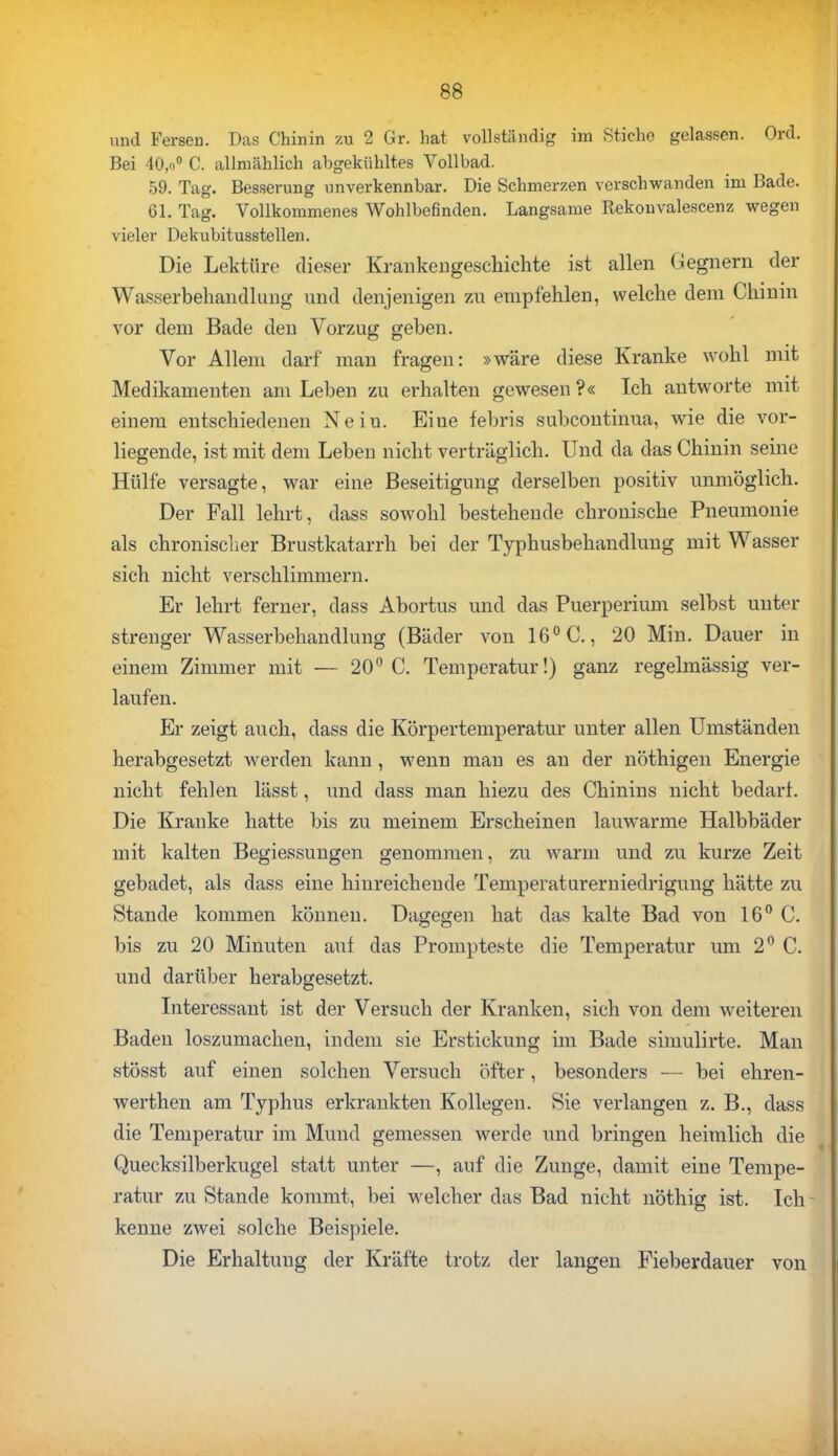 und Fersen. Das Chinin zu 2 Gr. hat vollständig im Stiche gelassen. Ord. Bei 40,o° C. allmählich abgekühltes Vollbad. 59. Tag. Besserung unverkennbar. Die Schmerzen verschwanden im Bade. 61. Tag. Vollkommenes Wohlbefinden. Langsame Rekouvalescenz wegen vieler Dekubitusstellen. Die Lektüre dieser Krankengeschichte ist allen Gegnern der Wasserbehandlung und denjenigen zu empfehlen, welche dem Chinin vor dem Bade den Vorzug geben. Vor Allem darf man fragen: »wäre diese Kranke wohl mit Medikamenten am Leben zu erhalten gewesen ?« Ich antworte mit einem entschiedenen Nein. Eiue febris subcontinua, wie die vor- liegende, ist mit dem Leben nicht verträglich. Und da das Chinin seine Hülfe versagte, war eine Beseitigung derselben positiv unmöglich. Der Fall lehrt, dass sowohl bestehende chrouische Pneumonie als chronischer Brustkatarrh bei der Typhusbehandlung mit Wasser sich nicht verschlimmern. Er lehrt ferner, dass Abortus und das Puerperium selbst unter strenger Wasserbehandlung (Bäder von 16° C., 20 Min. Dauer in einem Zimmer mit — 20° C. Temperatur!) ganz regelmässig ver- laufen. Er zeigt auch, dass die Körpertemperatur unter allen Umständen herabgesetzt werden kann, wenn man es an der nöthigen Energie nicht fehlen lässt, und dass man hiezu des Chinins nicht bedart. Die Kranke hatte bis zu meinem Erscheinen lauwarme Halbbäder mit kalten Begiessungen genommen, zu warm und zu kurze Zeit gebadet, als dass eine hinreichende Temperaturerniedrigung hätte zu Stande kommen können. Dagegen hat das kalte Bad von 16° C. bis zu 20 Minuten auf das Prompteste die Temperatur um 2° C. und darüber herabgesetzt. Interessant ist der Versuch der Kranken, sich von dem weiteren Baden loszumachen, indem sie Erstickung im Bade simulirte. Man stösst auf einen solchen Versuch öfter, besonders — bei ehren- werthen am Typhus erkrankten Kollegen. Sie verlangen z. B., dass die Temperatur im Mund gemessen werde und bringen heimlich die Quecksilberkugel statt unter —, auf die Zunge, damit eine Tempe- ratur zu Stande kommt, bei welcher das Bad nicht nöthig ist. Ich- kenne zwei solche Beispiele. Die Erhaltung der Kräfte trotz der langen Fieberdauer von