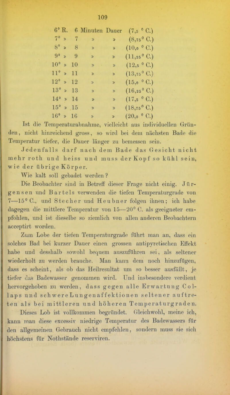 6° R. 6 Minuten Dauer (7,5 0 C.) 7° » 7 » » (8,75° C.) 8° » 8 » » (10,0 0 C.) 9° » 9 » 1 (11,25° C.) 10° » 10 » i (12,5 0 C.) 11° » 11 » » (13,75° C.) 12° » 12 » (15,0 ° C.) 13° » 13 » » (16,25° C.) 14° » 14 (17,5 ° C.) 15° » 15 » » (18,75° C.) 16° » IG » (20,0 ° C.) Ist die Temperaturabnahme, vielleicht aus individuellen ({run- den, nicht hinreichend gross, so wird bei dein nächsten Bado die Temperatur tiefer, die Dauer länger zu bemessen sein. Jedenfalls darf nach dem Bade das Gesicht nicht mehr roth und heiss und muss der Kopf so kühl sein, wie der ü b r i g e K ö r p e r. Wie kalt soll gebadet werden ? Die Beobachter sind in Betreff dieser Frage nicht einig. J ü r- gensen und Bartels verwenden die tiefen Temperaturgrade von 7—15° C, und Stecher und Heubner folgen ihnen; ich habe dagegen die mittlere Temperatur von 15—20° C. als geeigneter em- pfohlen, und ist dieselbe so ziemlich von allen anderen Beobachtern acceptirt worden. Zum Lobe der tiefen Temperaturgrade führt man an, dass ein solches Bad bei kurzer Dauer einen grossen antipyretischen Effekt habe und desshalb sowohl becpiem auszuführen sei, als seltener wiederholt zu werden brauche. Man kann dem noch hinzufügen, dass es scheint, als ob das Heilresultat um so besser ausfällt, je tiefer das Badewasser genommen wird. Und insbesondere verdient hervorgehoben zu werden, dass gegen alle Erwartung C o 1- laps und schwereLungenaffektionen seltener auftre- ten als bei mittleren und höheren Temperaturgraden. Dieses Lob ist vollkommen begründet. Oleichwohl, meine ich, kann man diese excessiv niedrige Temperatur des Badewassers für den allgemeinen Gebrauch nicht empfehlen, sondern muss sie sich höchstens für Nothstände reserviren.