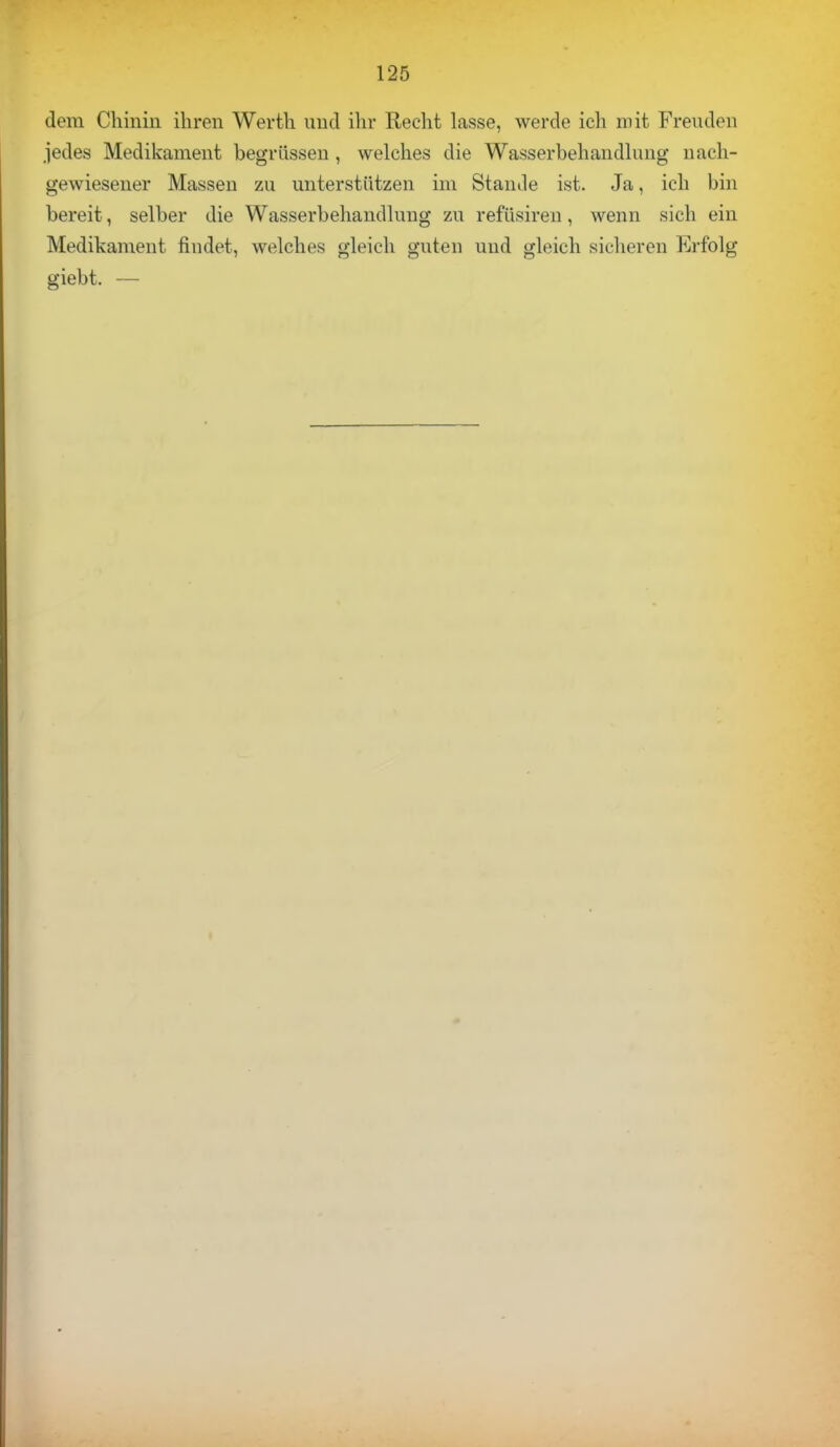 dem Chinin ihren Werth und ihr Recht lasse, werde ich mit Freuden jedes Medikament begrüssen , welches die Wasserbehandlung nach- gewiesener Massen zu unterstützen im Stande ist. Ja, ich bin bereit, selber die Wasserbehandlung zu refüsiren, wenn sich ein Medikament findet, welches gleich guten und gleich sicheren Erfolg giebt. —