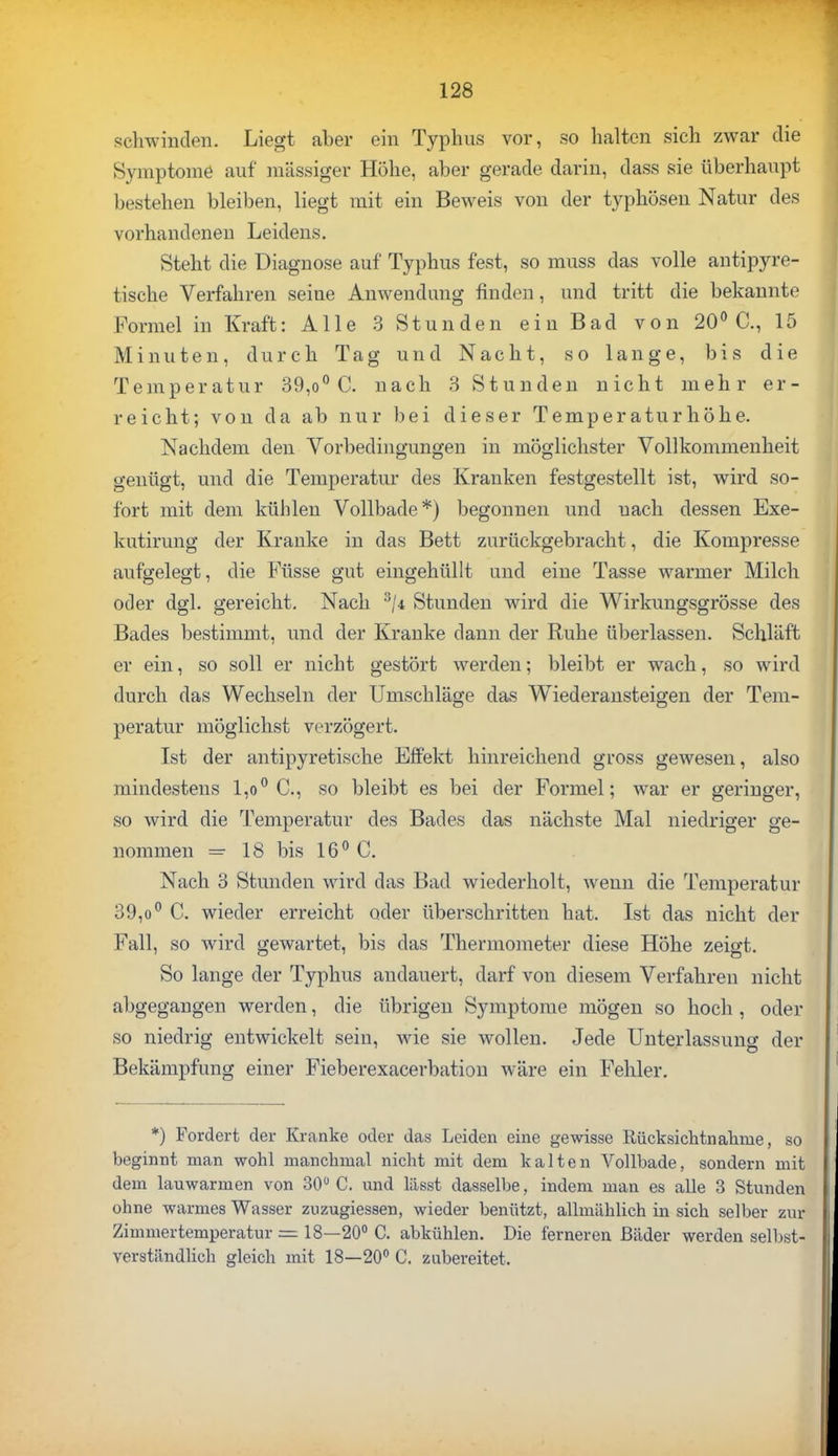 schwinden. Liegt aber ein Typhus vor, so halten sich zwar die Symptome auf massiger Höhe, aber gerade darin, dass sie überhaupt bestehen bleiben, liegt mit ein Beweis von der typhösen Natur des vorhandenen Leidens. Steht die Diagnose auf Typhus fest, so muss das volle antipyre- tische Verfahren seine Anwendung finden, und tritt die bekannte Formel in Kraft: Alle 3 Stunden ein Bad von 20° C, 15 Minuten, durch Tag und Nacht, so lange, bis die Temperatur 39,o° C. nach 3 Stunden nicht mehr er- reicht; von da ab nur bei dieser Temperatur höhe. Nachdem den Vorbedingungen in möglichster Vollkommenheit genügt, und die Temperatur des Kranken festgestellt ist, wird so- fort mit dem kühlen Vollbade*) begonnen und uach dessen Exe- kutirung der Kranke in das Bett zurückgebracht, die Kompresse aufgelegt, die Füsse gut eingehüllt und eine Tasse warmer Milch oder dgl. gereicht. Nach 3/4 Stunden wird die Wirkungsgrösse des Bades bestimmt, und der Kranke dann der Ruhe überlassen. Schläft er ein, so soll er nicht gestört werden; bleibt er wach, so wird durch das Wechseln der Umschläge das Wiederansteigen der Tem- peratur möglichst verzögert. Ist der antipyretische Effekt hinreichend gross gewesen, also mindestens l,o° C, so bleibt es bei der Formel; war er geringer, so wird die Temperatur des Bades das nächste Mal niedriger ge- nommen =■ 18 bis 16° C. Nach 3 Stunden wird das Bad wiederholt, wenn die Temperatur 39,o° C. wieder erreicht oder überschritten hat. Ist das nicht der Fall, so wird gewartet, bis das Thermometer diese Höhe zeigt. So lange der Typhus andauert, darf von diesem Verfahren nicht abgegangen werden, die übrigen Symptome mögen so hoch, oder so niedrig entwickelt sein, wie sie wollen. Jede Unterlassung der Bekämpfung einer Fieberexacerbation wäre ein Fehler. *) Fordert der Kranke oder das Leiden eine gewisse Rücksichtnahme, so beginnt man wohl manchmal nicht mit dem kalten Vollbade, sondern mit dem lauwarmen von 30° C. und lässt dasselbe, indem man es alle 3 Stunden ohne warmes Wasser zuzugiessen, wieder benützt, allmählich in sich selber zur Zimmertemperatur = 18—20° C. abkühlen. Die ferneren Bäder werden selbst- verständlich gleich mit 18—20° C. zubereitet.