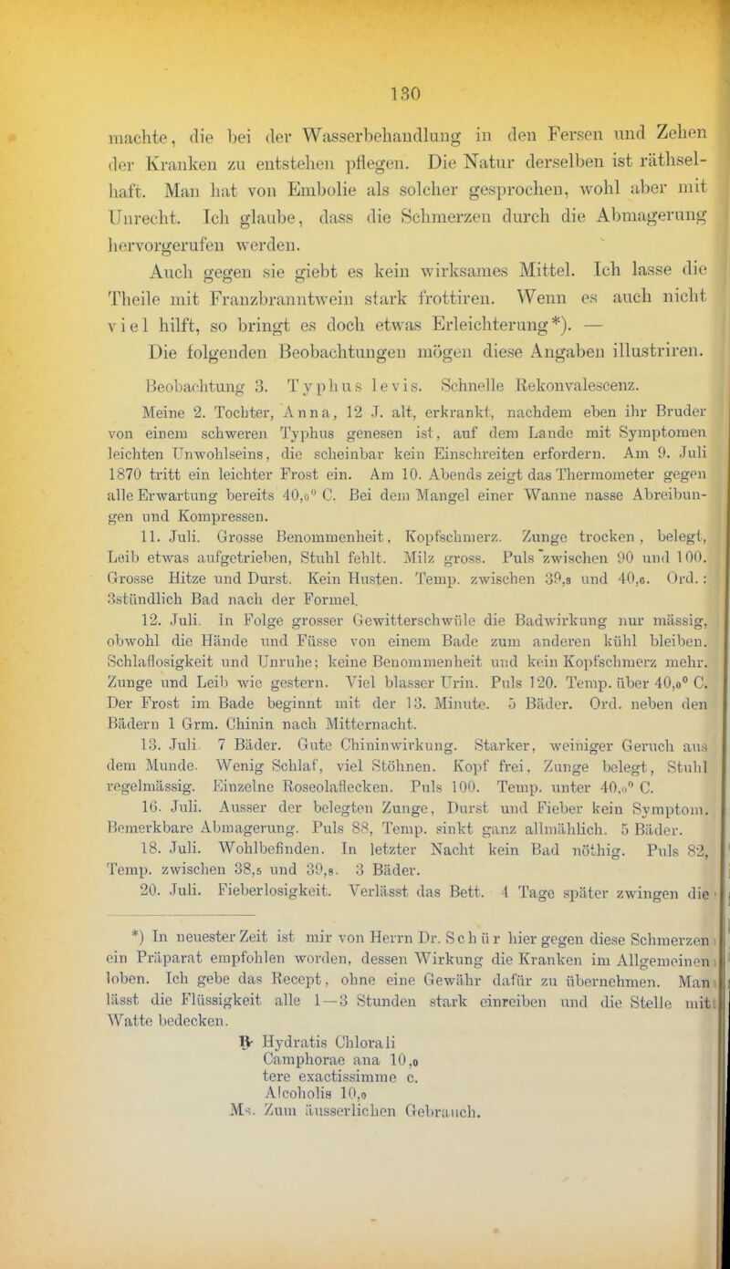 180 machte, die bei der Wasserbehandlung in den Fersen und Zehen der Kranken zu entstehen pflegen. Die Natur derselben ist räthsel- haf't, Man hat von Enibolie als solcher gesprochen, wohl aber mit Unrecht, Ich glaube, dass die Schmerzen durch die Abmagerung hervorgerufen werden. Auch gegen sie giebt es kein wirksames Mittel. Ich lasse die OD Ö Theile mit Franzbranntwein stark frottiren. Wenn es auch nicht viel hilft, so bringt es doch etwas Erleichterung*). — Die folgenden Beobachtungen mögen diese Angaben illustriren. Beobachtung 3. Typhus levis. Schnelle Rekonvalescenz. Meine 2. Tochter, Anna, 12 J. alt, erkrankt, nachdem eben ihr Bruder von einem schweren Typhus genesen ist. auf dem Lande mit Symptomen leichten Unwohlseins, die scheinbar kein Einschreiten erfordern. Am 9. Juli 1870 tritt ein leichter Frost ein. Am 10. Abends zeigt das Thermometer gegen alle Erwartung bereits 40,ou C. Bei dem Mangel einer Wanne nasse Abreibun- gen und Kompressen. 11. Juli. Grosse Benommenheit. Kopfschmerz. Zunge trocken, belegt, Leib etwas aufgetrieben, Stuhl fehlt. Milz gross. Puls zwischen 90 und 100. Grosse Hitze und Durst. Kein Husten. Temp. zwischen 39,s und 40,o. Oed.: 3stündlich Bad nach der Formel. 12. Juli. In Folge grosser Gewitterschwüle die Badwirkung nur massig, obwohl die Hände und Fasse von einem Bade zum anderen kühl bleiben. Schlaflosigkeit und Unruhe; keine Benommenheit und kein Kopfschmerz mehr. Zunge und Leib wie gestern. Viel blasser Urin. Puls 120. Temp. über 40,o° C. Der Frost im Bade beginnt mit der 13. Minute. 5 Bäder. Ord. neben den Bädern 1 Grm. Chinin nach Mitternacht. 13. Juli. 7 Bäder. Gute Chininwivkung. Starker, weiniger Geruch aus dem Munde. Wenig Schlaf, viel Stöhnen. Kopf frei, Zunge belegt, Stuhl regelmässig. Einzelne Roseolaflecken. Puls 100. Temp. unter 40.n C. IG. Juli. Ausser der belegten Zunge, Durst und Fieber kein Symptom. Bemerkbare Abmagerung. Puls 88, Temp. sinkt ganz allmählich. 5 Bäder. 18. Juli. Wohlbefinden. In letzter Nacht kein Bad nöthig. Puls 82, Temp. zwischen 38,5 und 39,8. 3 Bäder. 20. Juli. Fieberlosigkeit. Verläset das Bett. 4 Tage später zwingen die *) In neuester Zeit ist mir von Herrn Dr. Sch ü r hier gegen diese Schmerzen ein Präparat empfohlen worden, dessen Wirkung die Kranken im Allgemeinen . loben. Ich gebe das Recept, ohne eine Gewähr dafür zu übernehmen. Man i lässt die Flüssigkeit alle 1 — 3 Stunden stark einreiben und die Stelle mitt Watte bedecken. IV Hydratis (Jhlorali Camphorae ana 10,o tere exaetissimme c. Alcoholis 10,o M-;. Zum äusserlichen Gebrauch.
