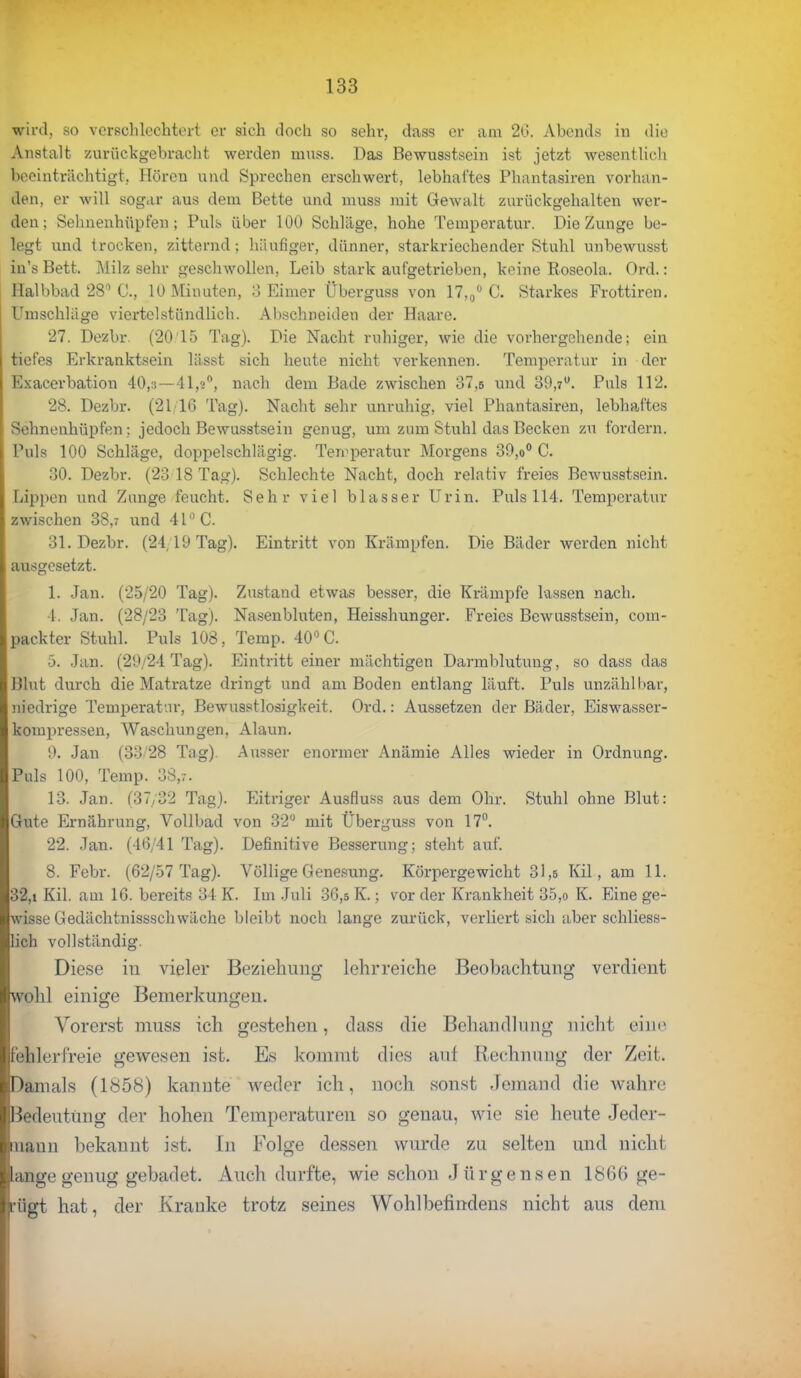 wird, so verschlechtert er sich doch so sehr, dass er am 20. Abends in die Anstalt zurückgebracht werden muss. Das Bewusstsein ist jetzt wesentlich beeinträchtigt, Hören und Sprechen erschwert, lebhal'tes Phantasiren vorhan- den, er will sogar aus dem Bette und muss mit Gewalt zurückgehalten wer- den; Sehnenhüpfen; Puks über 100 Schläge, hohe Temperatur. Die Zunge be- legt und trocken, zitternd: häufiger, dünner, starkriechender Stuhl unbewusst in's Bett. Milz sehr geschwollen, Leib stark aufgetrieben, keine Roseola. Ord.: Halbbad 28° C, 10 Minuten, 3 Eimer Übevguss von 17,0° C. Starkes Frottiren. Umschlage viertelstündlich. Abschneiden der Haare. 27. Dezbr. (2015 Tag). Die Nacht ruhiger, wie die vorhergehende; ein tiefes Erkranktsein lässt sich heute nicht verkennen. Temperatur in der Exacerbation 40,3—41,2°, nach dem Bade zwischen 37,6 und 39,7°. Puls 112. 28. Dezbr. (21 16 Tag). Nacht sehr unruhig, viel Phantasiren, lebhaftes Sehnenhüpfen: jedoch Bewusstsein genug, um zum Stuhl das Becken zu fordern. Puls 100 Schläge, doppelschlägig. Temperatur Morgens 30,o° C. 30. Dezbr. (23 18 Tag). Schlechte Nacht, doch relativ freies Bewusstsein. tappen und Zunge feucht. Sehr viel blasser Urin. Puls 114. Temperatur zwischen 38,7 und 41° C. 31. Dezbr. (24,19 Tag). Eintritt von Krämpfen. Die Bäder werden nicht ausgesetzt. 1. Jan. (25/20 Tag). Zustand etwas besser, die Krämpfe lassen nach. 4. Jan. (28/23 Tag). Nasenbluten, Heisshunger. Freies Bewusstsein, com- packter Stuhl. Puls 108, Temp. 40° C. 5. Jan. (29/24 Tag). Eintritt einer mächtigen Darmblutung, so dass das Blut durch die Matratze dringt und am Boden entlang läuft. Puls unzählbar, niedrige Temperatur, Bewusstlosigkeit. Ord.: Aussetzen der Bäder, Eiswasser- kompres^en. Waschungen. Alaun. 9. Jan (33'28 Tag). Ausser enormer Anämie Alles wieder in Ordnung. Puls 100, Temp. 3 13. Jan. (37/82 Tag). Eitriger Ausfluss aus dem Ohr. Stuhl ohne Blut: Gute Ernährung, Vollbad von 32° mit Überguss von 17°. 22. Jan. (46/41 Tag). Definitive Besserung; steht auf. 8. Febr. (62/57 Tag). Völlige Genesung. Körpergewicht 31,5 Kil, am 11. 32,i Kil. am 16. bereits 34 K. Im Juli 36,5 K.; vor der Krankheit 35,o K. Eine ge- wisse Gedächtnissschwäche bleibt noch lange zurück, verliert sich aber schliess- lich vollständig. Diese in vieler Beziehung lehrreiche Beobachtung verdient wohl einige Bemerkungen. Vorerst muss ich gestehen, dass die Behandlung nicht eine fehlerfreie gewesen ist. Es kommt dies auf Rechnung der Zeit. Damals (1858) kannte weder ich, noch sonst Jemand die wahre Bedeutung der hohen Temperaturen so genau, wie sie heute Jeder- mann bekannt ist. In Folge dessen wurde zu selten und nicht lange genug gebadet. Auch durfte, wie schon Jürgensen 1866 ge- rügt hat, der Kranke trotz seines Wohlhefindens nicht aus dem