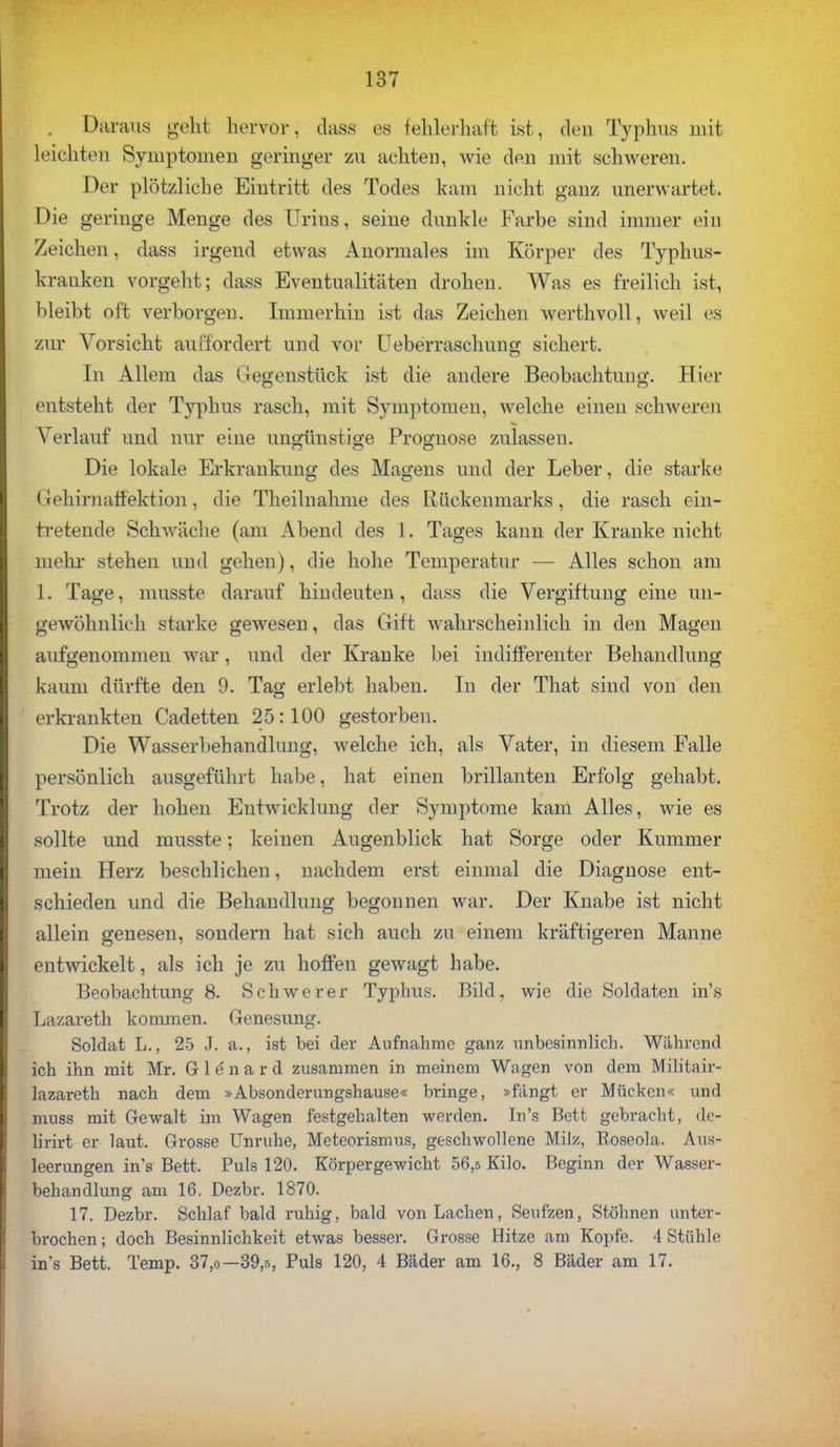 . Daraus geht hervor, dass es fehlerhaft ist, den Typhus mit leichten Symptomen geringer zu achten, wie den mit schweren. Der plötzliche Eintritt des Todes kam nicht ganz unerwartet. Die geringe Menge des Urins, seine dunkle Farbe sind immer ein Zeichen, dass irgend etwas Anormales im Körper des Typhus- krauken vorgeht; dass Eventualitäten drohen. Was es freilich ist, bleibt oft verborgen. Immerhin ist das Zeichen werthvoll, weil es zur Vorsieht auffordert und vor Ueberraschung sichert. In Allem das Gegenstück ist die andere Beobachtung. Hier entsteht der Typhus rasch, mit Symptomen, welche einen schweren Verlauf und nur eine ungünstige Prognose zulassen. Die lokale Erkrankung des Magens und der Leber, die starke Gehirnaffektion, die Theilnahme des Rückenmarks, die rasch ein- tretende Schwäche (am Altend des 1. Tages kann der Kranke nicht mehr stehen und gehen), die hohe Temperatur — Alles schon am l. Tage, musste darauf hindeuten, dass die Vergiftung eine un- gewöhnlich starke gewesen, das Gift wahrscheinlich in den Magen aufgenommen war, und der Kranke bei indifferenter Behandlung kaum dürfte den 9. Tag erlebt haben. In der That sind von den erkrankten Cadetten 25:100 gestorben. Die Wasserbehandlung, welche ich, als Vater, in diesem Falle persönlich ausgeführt habe, hat einen brillanten Erfolg gehabt. Trotz der hohen Entwicklung der Symptome kam Alles, wie es sollte und musste; keinen Augenblick hat Sorge oder Kummer mein Herz beschlichen, nachdem erst einmal die Diagnose ent- schieden und die Behandlung begonnen war. Der Knabe ist nicht allein genesen, sondern hat sich auch zu einem kräftigeren Manne entwickelt, als ich je zu hoffen gewagt habe. Beobachtung 8. Schwerer Typhus. Bild, wie die Soldaten in's Lazareth kommen. Genesung. Soldat L., 25 J. a., ist bei der Aufnahme ganz unbesinnlich. Während ich ihn mit Mr. G 1 e n a r d zusammen in meinem Wagen von dem Militair- lazareth nach dem »Absonderungshause« bringe, »fängt er Mücken« und muss mit Gewalt im Wagen festgehalten werden. In's Bett gebracht, de- lirirt er laut. Grosse Unruhe, Meteorismus, geschwollene Milz, Roseola. Aus- leerungen in's Bett, Puls 120. Körpergewicht 56,5 Kilo. Beginn der Wasser- behandlung am 16. Dezbr. 1870. 17. Dezbr. Schlaf bald ruhig, bald von Lachen, Seufzen, Stöhnen unter- brochen ; doch Besinnlichkeit etwas besser. Grosse Hitze am Kopfe. 4 Stühle in's Bett. Temp. 37,o—39,r,, Puls 120, 4 Bäder am 16., 8 Bäder am 17.