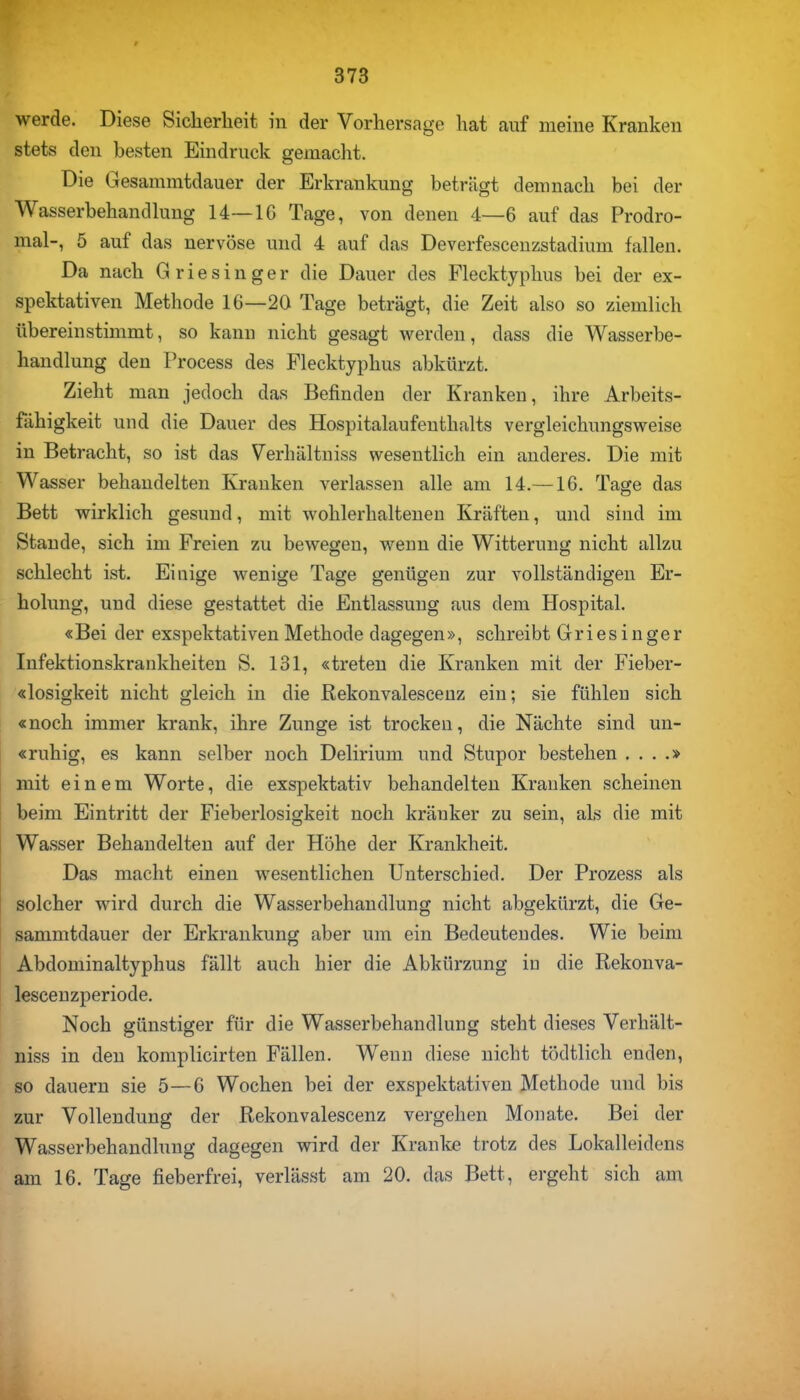 werde. Diese Sicherheit in der Vorhersage hat auf meine Kranken stets den besten Eindruck gemacht. Die Gesammtdauer der Erkrankung betrügt demnach bei der Wasserbehandlung 14—IG Tage, von denen 4—6 auf das Prodro- mal-, 5 auf das nervöse und 4 auf das Deverfescenzstadium fallen. Da nach Griesinger die Dauer des Flecktyphus bei der ex- spektativen Methode 16—20 Tage beträgt, die Zeit also so ziemlich übereinstimmt, so kann nicht gesagt werden, dass die Wasserbe- handlung den Process des Flecktyphus abkürzt. Zieht man jedoch das Befinden der Kranken, ihre Arbeits- fähigkeit und die Dauer des Hospitalaufenthalts vergleichungsweise in Betracht, so ist das Verhältniss wesentlich ein anderes. Die mit Wasser behandelten Kranken verlassen alle am 14.—16. Tage das Bett wirklich gesund, mit wohlerhaltenen Kräften, und sind im Stande, sich im Freien zu bewegen, wenn die Witterung nicht allzu schlecht ist. Einige wenige Tage genügen zur vollständigen Er- holung, und diese gestattet die Entlassung aus dem Hospital. «Bei der exspektativen Methode dagegen», schreibt Griesinger Infektionskrankheiten S. 131, «treten die Kranken mit der Fieber- «losigkeit nicht gleich in die Rekonvalescenz ein; sie fühlen sich «noch immer krank, ihre Zunge ist trocken, die Nächte sind un- «ruhig, es kann selber noch Delirium und Stupor bestehen . . . .» mit einem Worte, die exspektativ behandelten Kranken scheinen beim Eintritt der Fieberlosigkeit noch kränker zu sein, als die mit Wasser Behandelten auf der Höhe der Krankheit. Das macht einen wesentlichen Unterschied. Der Prozess als solcher wird durch die Wasserbehandlung nicht abgekürzt, die Ge- sammtdauer der Erkrankung aber um ein Bedeutendes. Wie beim Abdominaltyphus fällt auch hier die Abkürzung iu die Rekonva- lescenzperiode. Noch günstiger für die Wasserbehandlung steht dieses Verhält- niss in den komplicirten Fällen. Wenn diese nicht tödtlich enden, so dauern sie 5—6 Wochen bei der exspektativen Methode und bis zur Vollendung der Rekonvalescenz vergehen Monate. Bei der Wasserbehandlung dagegen wird der Kranke trotz des Lokalleidens am 16. Tage fieberfrei, verlässt am 20. das Bett, ergeht sich am
