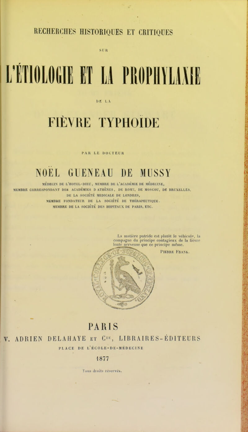 SI K iTIflLOlill IT U PItOPHÏlMIE I) r I, \ FIÈVRE TYPHOÏDE l'AR l-K UOCTEIR NOËL GUENEAU DE MUSSY MÉDECIN DE L'HOTEL-DIEL, MEMBRE DE L'ACADÉMIE DE MEDECINE, MEMBRE CORRESPONDANT DES ACADÉMIES D ATHÈNES, DE ROMS, DE MOSCOU, DE BRUXELLES, DE LA SOCIÉTÉ MEDICALE DE LONDRES, MEMBRE FONDATEUR DE LA SOCIÉTÉ DE THÉRAPEUTIQUE. MEMBRE DE LA SOCIÉTÉ DES HOPITAUX DE PARIS, ETC. PAKIS ADRIEN DEL.\HAYE et CS LIB R AIR E S-ÉDIÏ EL'IÎS PLACE DE LECOLE-DE-MEDECINE 1877 Tous dloit.< It'.-^oi vés.