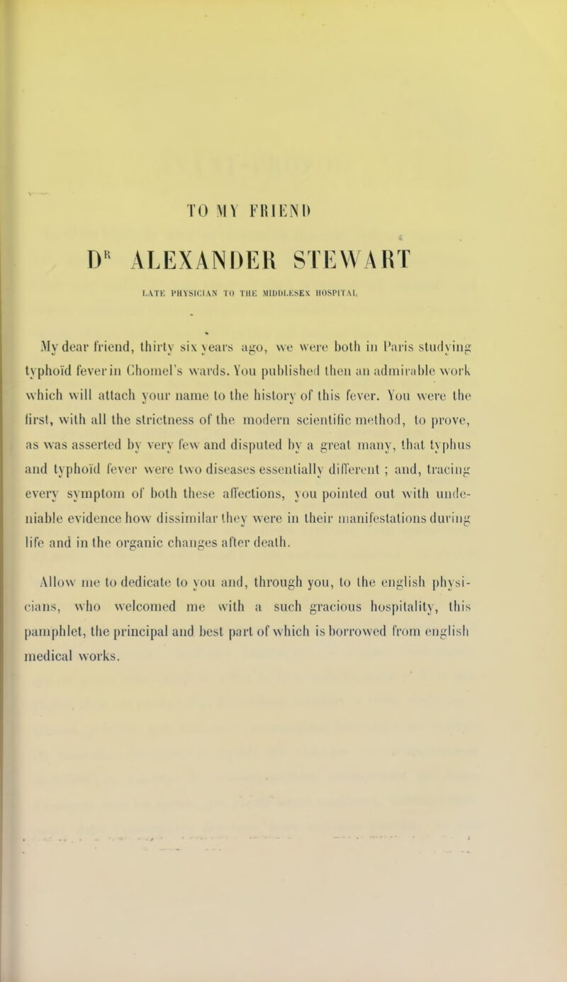 TO M Y FRIKNl) D ALEXANDER STEWART LATK PHYSICIAN TO Tllb: MIDULKSEX HOSPITAI, My dear frieiid, thirty six years ago, vve were both in Paris studying lyphoïd feveriii Cliomers vvards. You puhlished theii an adniiiable work vvhicli vvill attach your name to the history of Ihis fever. Yuu were ihe lirst, vvith ail Ihe strictness of the modem scientitic method, to prove, as was asserted by very few and disputed by a great niany, that lypbus and lyphoïd lever were Iwo diseases essenlially différent ; and, tracing every symptom oi both thèse alTections, you poinled ont with nnde- niable évidence how dissiinilar ihey were in their manifestations during life and in the organic changes after dealh. Allow me to dedicate to you and, through you, to Ihe english [)hysi- cians, who welcomed me with a such gracious hospitalily, this pamphlet, the principal and best part of vvhich is boi'rovvcd from english médical works.