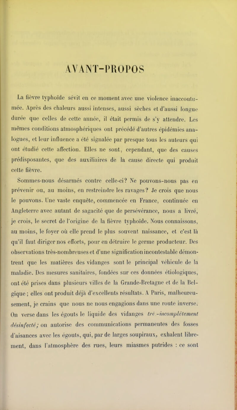 AVANT-PROPOS La fièvre typhoïde sévit en ce moment avec une violence inaccoutu- mée. Après des chaleurs aussi intenses, aussi sèches et d'aussi longue durée que celles de cette année, il était permis de s'y attendre. Les mêmes conditions atmosphériques ont précédé d'autres épidémies ana- logues, et leur influence a été signalée par presque tous les auteurs qui ont étudié cette afl'ection. Elles ne sont, cependant, que des causes prédisposantes, que des auxiliaires de la cause directe qui produit cette fièvre. Sommes-nous désarmés contre celle-ci? Ne pouvons-nous pas en prévenir ou, au moins, en restreindre les ravages? Je crois que nous le pouvons. Une vaste enquête, commencée en France, continuée en Angleterre avec autant de sagacité que de persévérance, nous a livré, je crois, le secret de l'origine de la fièvre typhoïde. Nous connaissons, au moins, le foyer où elle prend le plus souvent naissance, et c'est là qu'il faut diriger nos efforts, pour en détruire le germe producteur. Des observations très-nombreuses et d'une signification incontestable démon- trent que les matières des vidanges sont le principal véhicule de la maladie. Des mesures sanitaires, fondées sur ces données étiologiques, ont été prises dans plusieurs villes de la Grande-Bretagne et de la Bel- gique ; elles ont produit déjà d'excellents résultats. A Paris, malheureu- sement, je crains que nous ne nous engagions dans une route inverse. On verse dans les égouts le liquide des vidanges trè -incomplètement désinfecté; on autorise des communications permanentes des fosses d'aisances avec les égouts, qui, par de larges soupiraux, exhalent libre- ment, dans l'atmosphère des rues, leurs miasmes putrides : ce sont