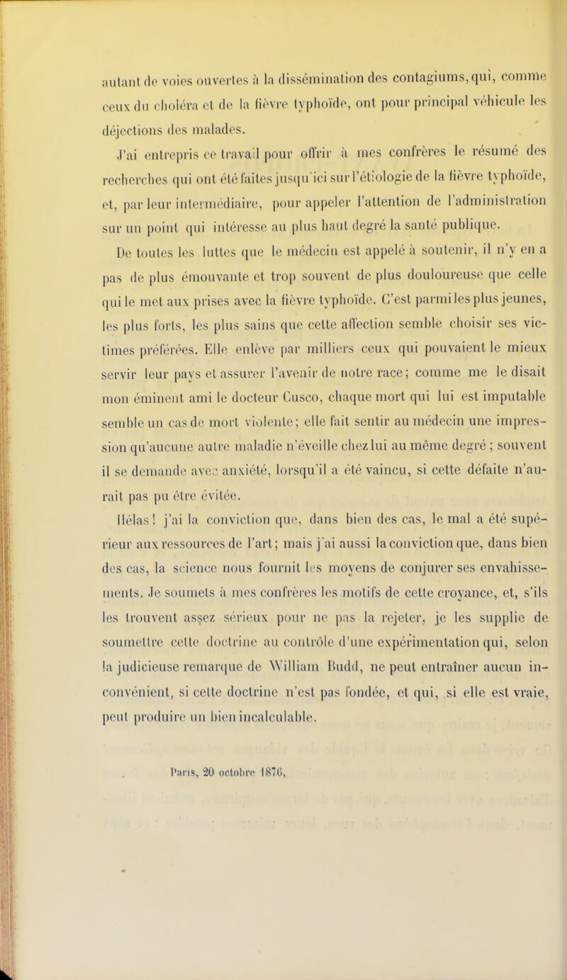 aulaiil Ho voies ouvorlos h la dissémiiialion des contagiums,qui, comme ceux du choléra cl de la fièvre typhoïde, ont pour principal véhicule les déjections des malades. J'ai entrepris ce travail pour oITrir à mes confrères le résumé d(vs recherches qui ont été faites ius(iu'ici surl'étiologie de la lièvre typhoïde, et, par leur intermédiaire, pour appeler l'attention de Fadministration sur un point qui intéresse au plus haut degré la santé publique. De toutes les luttes que le médecin est appelé à soutenir, il n'y en a pas de plus émouvante et trop souvent de plus douloureuse que celle qui le met aux prises avec la hèvre typhoïde. C'est parmi les plus jeunes, les plus forts, les plus sains que celte aiïection semble choisir ses vic- times préférées. Elle enlève par milliers ceux qui pouvaient le mieux servir leur pays et assurer l'avenir de notre race; comme me le disait mon éminent ami le docteur Cusco, chaque mort qui lui est imputable semble un cas de mort violente; elle fait sentir au médecin une impres- sion qu'aucune autre maladie n'éveille chez lui au même degré ; souvent il se demande ave;; anxiété, lorsqu'il a été vaincu, si cette défaite n'au- rait pas pu être évitée. Hélas ! j'ai la conviction que, dans bien des cas, le mal a été supé- rieur aux ressources de l'art; mais j'ai aussi la conviction (jue, dans bien des cas, la science nous fournit les moyens de conjurer ses envahisse- ments. Je soumets à mes confrères les motifs de cette croyance, et, s'ils les trouvent assez sérieux pour ne pas la rejeter, je les supplie de soumettre celte doctrine au contrôle d'une expérimentation qui, selon la judicieuse remar(|ue de William Budd, ne peut entraîner aucun in- convénient, si celte doctrine n'est pas fondée, et qui, si elle est vraie, peut produire un bien incalculable. l».nns, 20 octobro 187G,
