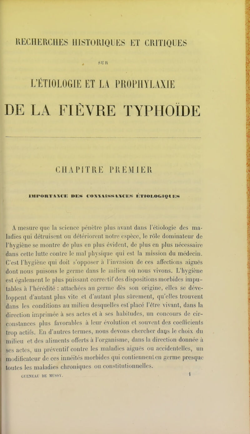 t sua L'ËTIOLOGIE ET LA PROI'IIYLAXIE DE LA FIÈVRE TYPHOÏDE C 1 1 A VIT K !•: i' K li MIE R I^IIM»RT.%.\€E OK*» l'U.\\ %l<ii»< %.\C'li:.«§ i:Tioi>o4;it;t i:»* A mesure que la science pénètre plus avant dans réliologie des ma- ladies qui détruisent ou détériorent notre espèce, le rôle dominateur de l'hygiène se montre de plus en plus évident, de plus en plus nécessaire dans cette lutte conlre le mal physique qui est la mission du médecin. C'est l'hygiène qui doit s'opposera l'invasion de ces aU'ections aiguës dont nous puisons le germe dans le ïiiilieu où nous vivons. L'hygiène est également le plus puissant correi tif des dispositions morbides impu- tables à l'hérédité : attachées au germe dès son origine, elles se déve- loppent d'autant plus vite et d'autant plus sûrement, qu'elles trouvent dans les conditions au milieu desquelles est jdacé l'élre vivant, dans la direction imprimée à ses actes et à ses habiludes, un concours de cir- constances plus favorables à leur évolution et souvent des coefficicnis trop actifs. Kn d'autres termes, nous devons chercher daijs le choix du milieu et des aliments oiïerts à l'organisme, dans la direction donnée à ses actes, un préventif contre les maladies aiguës ou accidentelles, un modificateur de ces innéités morbides qui contiennent en germe presque toutes les maladies chroniques ou constitutionnelles.