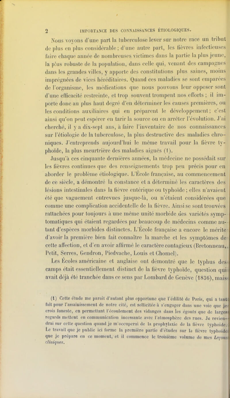 2 IMPORTANCE DES CONNAISSANCES ÉTIOLOGIQUES. Nous voyons d'une part la luberculose lever sur notre race un tribut déplus en plus eonsidérahh;; d'une autre part, les lièvres infectieuses l'aire chaqu<> aimée de nombreuses victimes dans la partie la plus jeune, la plus robuste de la population, dans celle qui, venant des campagnes dans les grandes villes, y apporte des constitutions plus saines, moins imprégnées de vices bérédilaires. Quand ces maladies se sont emparées de l'organisme, les médications que nous pouvons leur opposer sont d'une eflicacité restreinte, et trop souvent trompent nos eiïorts ; il im- porte donc au plus liaut degré d'en déterminer les causes premières, on les conditions auxiliaires qui en préi)arent le développement; c'est ainsi qu'on peut espérer en tarir la source ou en arrêter l'évolution. J'ai cherché, il y a dix-sept ans, à faire l'inventaire de nos connaissances sur l'éliologie de la tuberculose, la plus destructive des maladies chro- niques. J'entreprends aujourd'hui le même travail pour la flèvre ty- phoïde, la plus meurtrière des maladies aiguës (I). Jusqu'à ces cinquante dernières années, la médecine ne possédait sur les fièvres continues que des renseignements trop peu précis pour en aborder le problème étiologique. L'Ecole française, au commencement de ce siècle, a démontré la constance et a déterminé les caractères des lésions intestinales dans la fièvre entériqueou typhoïde; elles n'avaient élé que vaguement entrevues jus(iue-là, ou n'étaient considérées que comme une complication accidentelle de la fièvre. Ainsi se sont trouvées rattachées pour toujours à une même unité morbide des variétés symp- tomatiques qui étaient regardées par beaucoup de médecins comme au- tant d'espèces morbides distinctes. L'Ecole française a encore le mérite' d'avoir la première bien fait connaître la marche et les symptômes de cette aflection, et d'en avoir affirmé le caractère contagieux (Brelonneau,. Petit, Serres, Gendron, Piedvache, Louis et Chomel). Les Ecoles américaine et anglaise ont démontré que le typhus des> camps était essentiellement distinct de la fièvre typhoïde, question quii avait déjà élé tranchée dan« ce sens par Lombard de Genève (1836), mais-; (1) Cette cliide me parait d'autant plus oppoftune que l'édilité de t^aris, qui a tanti fait pour l'assaiuissemont de notre cité, est sollicitée à s'cnf^of^er dans une voie que je< crois funeste, en pernictlant l'écoulement des vidanges dans les égouts que de large») regards mettent en communicaliou incessante avec l'atmosphère des rues. Je revien-- drai sur cette question quand je m'occuperai de la proplijlaxie de la fièvre typhoïde.' Le travail que je publie ici forme la première partie d'études sur la fièvre tjphoïddf que je prépare en ce moment, et il commence le troisième volnme de mes Leçons, diniques.