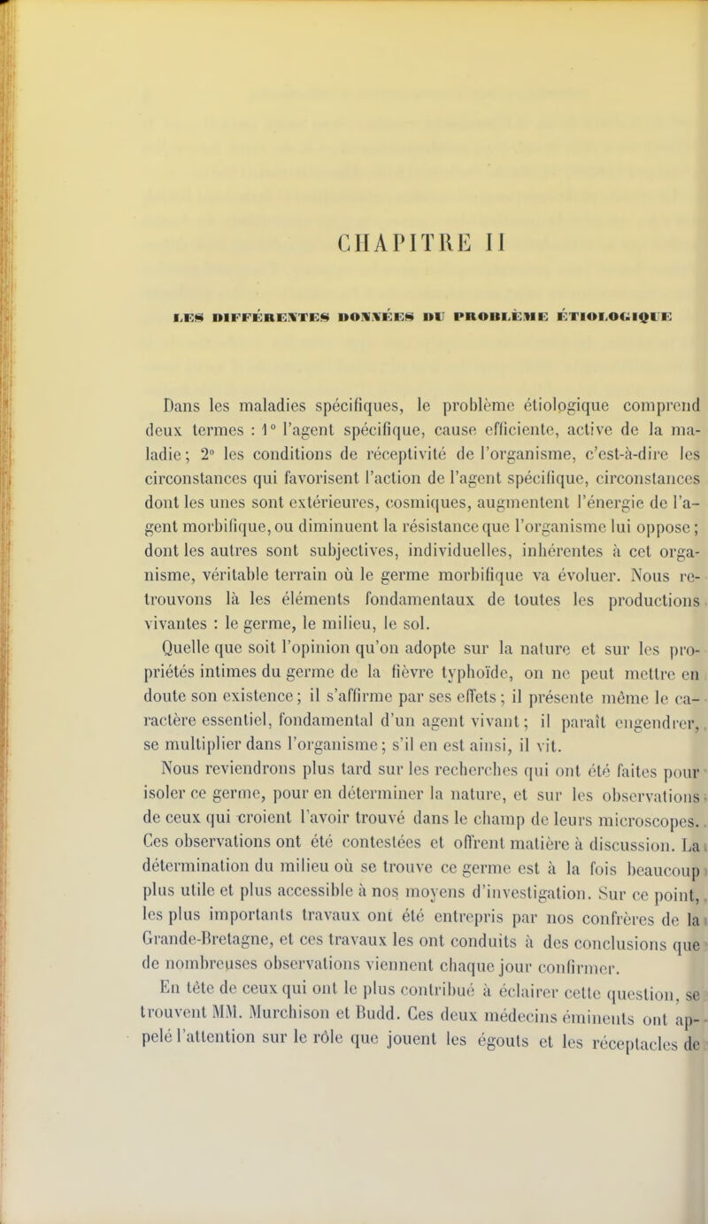 liES DIFFÉRENTEf^ DONliÉES DU PROBLÈME ÉTIOl.OCiilQUE Dans les maladies spécifiques, le problème étiologique comprend deux termes : 1° l'agent spécifique, cause efficiente, active de la ma- ladie; 2° les conditions de réceptivité de l'organisme, c'est-à-dire les circonstances qui favorisent l'action de l'agent spécifique, circonstances dont les unes sont extérieures, cosmiques, augmentent l'énergie de l'a- gent morbifique,ou diminuent la résistance que l'organisme lui oppose; dont les autres sont subjectives, individuelles, inhérentes à cet orga- nisme, véritable terrain où le germe morbifique va évoluer. Nous re- trouvons là les éléments fondamentaux de toutes les productions vivantes : le germe, le milieu, le sol. Quelle que soit l'opinion qu'on adopte sur la nature et sur les pro- priétés intimes du germe de la fièvre typhoïde, on ne peut mettre en doute son existence; il s'affirme par ses efTets ; il présente môme le ca- ractère essentiel, fondamental d'un agent vivant; il paraît engendrer, se multiplier dans l'organisme; s'il en est ainsi, il vit. Nous reviendrons plus tard sur les recherches qui ont été faites pour isoler ce germe, pour en déterminer la nature, et sur les observations de ceux qui «roient l'avoir trouvé dans le champ de leurs microscopes. Ces observations ont été contestées et ofirent matière à discussion. Lai détermination du milieu où se trouve ce germe est à la fois beaucoup plus utile et plus accessible à nos moyens d'investigation. Sur ce point, les plus importants travaux ont été entrepris par nos confrères de lai Grande-Bretagne, et ces travaux les ont conduits à des conclusions que de nombreuses observations viennent chaque jour confirmer. En tête de ceux qui ont le plus contribué à éclairer cette question, se trouvent MM. Murchison et Budd. Ces deux médecins émineuts ont ap- pelé l'attention sur le rôle que jouent les égouts et les réceptacles de