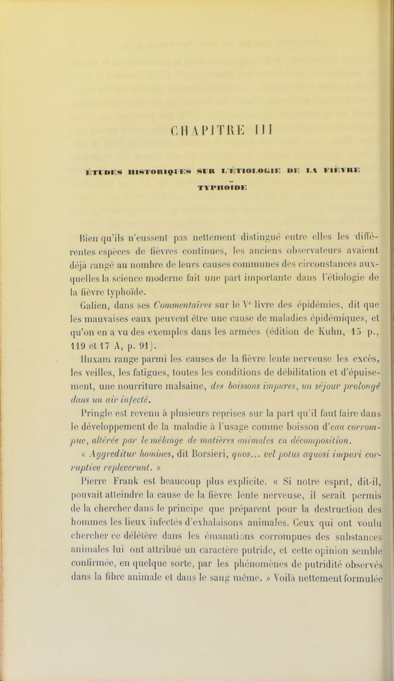 TYI>IIUII>E Bien qu'ils n'cussenl nellcniftiil distingué culro elles les diiïé- renles espèces de lièvres conlinues, les anciens obstu'valeui's avaiciut déjà rangé au nombre de leurs causes communes des circonstances fuix- quelles la science moderne fait une part importante dans Téliologie de la lièvre typhoïde, Galien, dans ses Commentaires sur le Y' livre des é|)idémies, dit que les mauvaises eaux peuvent être une cause de maladies épidémiques, et qu'on en a vu des exemples dans les armées (édition de Kuhn, 15 p., 119 et 17 A, p. 91). lluxani range parmi les causes de la fièvre lente nerveuse les excès, les veilles, les fatigues, toutes les conditions de déhilitalion et d'épuise- ment, une nourriture malsaine, des boissons impures^ un séjour prolongé dans un air injecté, Pringle est revenu à plusieurs reprises sur la part ([u'il faut faire dans le développement de la maladie à l'usage comme boisson A'eau corrom- pue, altérée par le mélange de matières animales en décomposition. « Aggreditur hoDiines, dit Borsieri, guos... vel potus aquosi impuri cor- rapt ioe repleverunt. » Pierre Frank est beaucoup plus explicite. « Si notre esprit, dit-il, pouvait atteindre la cause de la fièvre lente nerveuse, il serait permis de la chercher dans le principe que préparent pour la destruction des hommes les lieux infectés d'exhalaisons animales. Ceux (|ui ont voulu chercher ce délétère dans les émanations corrompues des substances animales lui ont attribué un caractère putride, et cette opinion semble confirmée, en quelque sorte, par les phénomènes de pulridité observés dans la libre animale et dans le sang même. » Voilà nettement formulée