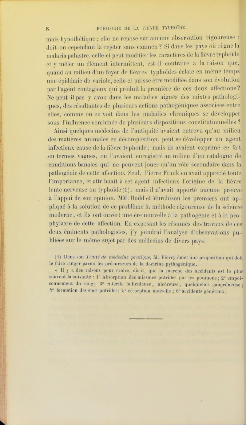 mais hypothétique ; elle ne rei)ose sur aucune observation rigoureuse : doit-on cependant la rejeter sans examen? Si dans les pays où règne la malaria palustre, celle-ci peut modifier les caractères de la lièvre typhoïde et y mêler un élément intermiltent, est-il contraire à la raison (pie, quand au milieu d'un foyer de lièvres typhoïdes éclate en même temps une épidémie de variole, celle-ci puisse èlre modifiée dans son évolution par l'agent contagieux qui produit la première de ces deux aiïections? Ne peut-il pas y avoir dans les maladies aiguës des mixtes pathologi- ques, des résultantes de plusieurs actions pathogéniques associées entre elles, comme on en voit dans les maladies (chroniques se développer sous l'influence (combinée de plusieurs dispositions constitutionnelles ? Ainsi quelques médecius de l'antiquité avaient entrevu qu'au milieu des matières animales en décomposition, peut se développer un agent infectieux cause de la fièvre typhoïde ; mais ils avaient exprimé ce fait en termes vagues, ou l'avaient enregistré au milieu d'un catalogue de conditions banales (jui ne peuvent jouer qu'un rt)le secondaire dans la pathogénie de celte afl'eclion. Seul, Pierre Frank en avait apprécié toute l'importance, et attribuait à cet agent infectieux l'origine de la fièvre lente nerveuse ou typhoïde (1) ; mais il n'avait aj)porté aucune preuve à l'appui de son opinion. MM. Budd et Murchison les premiers ont ap- pliqué à la solution de ce problème la méthode rigoureuse de la science moderne, et ils ont ouvert une ère nouvelle à la pathogénie et à h pro- phylaxie de cette afl'ection. En exposant les résumés des travaux de ces deux éminents pathologistes, j y joindrai l'analyse d'observations pu- bliées sur le même sujet par des médecins de divers pays. (1) Dans son Traité de médecine pratique, M. l'iorry émet une proposition qui doit le faire ranger parmi les précurseurs de la doctrine pjlliogénique. « 11 y a des raisons pour croire, dit-il, que la mardie des accidents est le plus souvent la suivante : 1 Absorption des miasmes putrides par les poumons; 2 empoi- sonnement du sang; 3 entérite folliculeuse, ulcéreuse, quelquefois gangreneuse; 4 formation des sucs putrides; 5° résorption nouvelle; 6 accidents généraux.