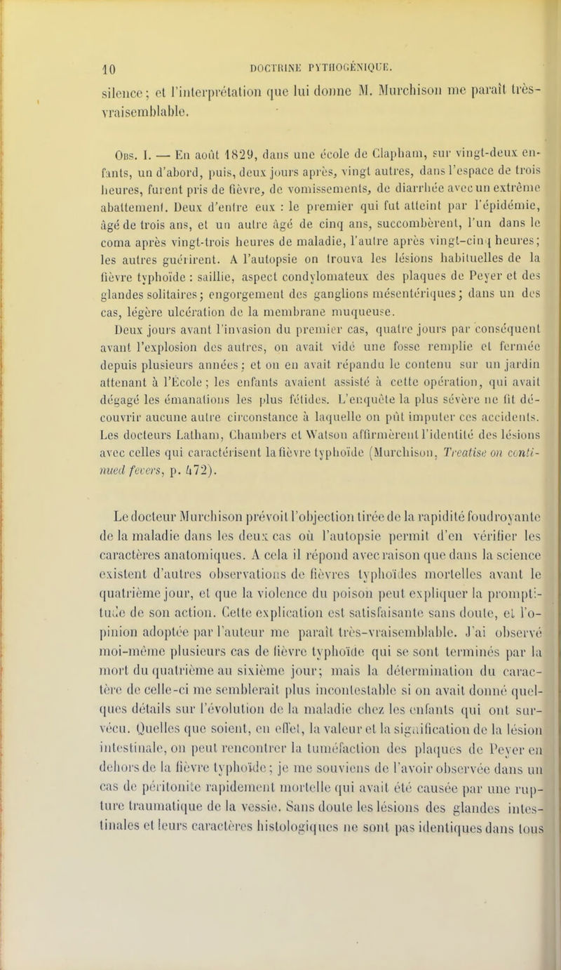 silence; et rinlerprélalion que lui donne W. Murchison me paraît Irès- vraisemblablo. Obs. I. — Eu août 1829, dans une école de Clapham, suv vingt-deux en- fants, un d'abord, puis, deux jours après, vingt autres, dans l'espace de trois beures, furent pris de fièvre, de vomissements, de diarrhée avec un extrènu^ aballenienl. Deux d'entre eux : le premier qui fut atteint par l'épidémie, âgé de trois ans, et un autre âgé de cinq ans, succombèrent, l'un dans le coma après vingt-trois beures de maladie, l'aulrc après vingl-cin j beures ; les autres guérirent. A l'autopsie on trouva les lésions babituelles de la fièvre typhoïde : saillie, aspect condylomateux des plaques de Peyer et des glandes solitaires ; engorgement des ganglions mésentériques; dans un des cas, légère ulcération de la membrane muqueuse. Deux jours avant l'invasion du premier cas, quatre jours par conséquent avant l'explosion des autres, on avait vidé une fosse remplie et fermée depuis plusieurs années ; et on en avait répandu le contenu sur un jardin attenant à l'École; les enfants avaient assisté à cette opération, qui avait dégagé les émanations les plus fétides. L'enquête la plus sévère ne lit dé- couvrir aucune autre circonstance à laquelle on put imputer ces accidents. Les docteurs Lalbam, Cbambers et Walson affirmèrent l'identité des lésions avec celles qui caractérisent la fièvre typboïde (Murchison, Treatise on conti- nued fccers, p. Zj72), Le docteur Murchison prévoit l'objection tirée do la rapidité foudroyante de la maladie dans les dcu:L cas où l'aulopsie permit d'en vérilier les caractères analomiques. A cela il répond avec raison que dans la science existent d'autres observations de fièvres typhoïdes mortelles avant le quatrième jour, el que la violence du poison peut ex[)li(iuer la prompti- tude de son action. Celte explication est satisfaisante sans doute, e'i l'o- pinion adoptée i)ar l'auteur me parait Irès-vraiscmblable. J ai observé moi-même plusieurs cas de lièvre typhoïde qui se sont terminés par la mort du quatrième au sixième jour; mais la détermination du carac- tère de celle-ci me semblerait plus incontestable si on avait donné quel- ques détails sur l'évolution de la maladie chez les enfants qui ont sur- vécu. Quelles que soient, en ell'el, la valeur et la sigciification de la lésion intestinale, on peut rencontrer la tuméfaction des pla([ues de Pever en dehors de la fièvre lypbo'ide; je me souviens de l'avoir observée dans un cas de péritonite rai)idement mortelle qui avait été causée par une rup- ture traumatique de la vessie. Sans doute les lésions des glandes intes- tinales el leurs caractères bislologiques ne sont pas identiques dans tous