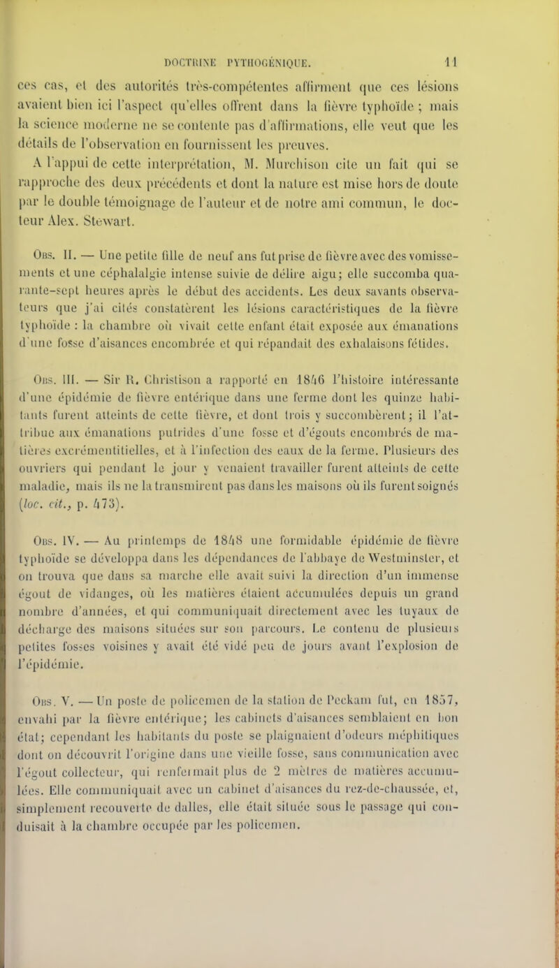 ces cas, el des autorités très-compétentes aflirment que ces lésions avaient bien ici l'aspect ((u'elles oITrent dans la fièvre typhoïde ; niais la science moderne ne se contente pas d'aflirmations, elle veut que les détails de l'observation en fournissent les preuves. A l'appui de cette interprétation, M. Murcliison cite un fait qui se rapproche des deux précédents et dont la nature est mise hors de doulc par le double témoignage de l'auteur et de notre ami commun, le doc- teur Alex. Stewarl. Obs. II. — Une petite fille de neuf ans fut prise de lièvre avec dos vomisse- ments et une céphalalgie intense suivie de délire aigu; elle succomba qua- l'ante-sepl heures après le début dos accidents. Les deux savants observa- teurs que j'ai cilés constatèrent les lésions caractéristiques de la fièvre typhoïde : la chambre où vivait celte enfant était exposée aux émanations d une fosse d'aisances encombrée et qui répandait des exhalaisons fétides. Oiis. III. — Sir 11. Chrisiison a rapporté en I8/16 l'iiisloire intéressante d'une épidémie de fièvre entérique dans une l'orme dont les quinze halji- liiuts furent alleints de celte fièvre, et dont trois y succombèrent; il l'at- lril)ue aux émanations putrides d'une fosse et d'égouts encondjrés de ma- lièi es exci'émentitielles, et à l'infection dos eaux de la ferme. Plusieurs des ouvriers qui pendant le jour y venaient travailler furent alleints de celte maladie, mais ils ne la transmirent pas dans les maisons où ils furent soignés [lac. cit., p. /i73). Ou?. IV. — Au printemps de I8/18 une formidable épidémie de fièvre typhoïde se développa dans les dépendances de l'abbaye de Westminster, et on trouva que dans sa marche elle avait suivi la direction d'un innnense égout de vidanges, où les matièi'os étaient accumulées depuis un grand nombre d'années, et qui communi(juait directement avec les tuyaux de décharge des maisons situées sur son parcours. Le contenu do plusieuis petites fosses voisines y avait été vidé [)ou do jours avant l'explosion de l'épidémie. Oiis. V. —Un poste de policemcn de la station de Pockam fut, on 1857, envahi par la fièvre entcri(jue; les cabinets d'aisances semblaient en bon état; cependant les habitants du poste se plaignaient d'odeurs méphitiques dont on découvrit l'origine dans une vieille fosse, sans conununication avec l'égout collecteur, qui renfei mail plus de 2 mètres de matières aceunm- lées. Elle conununiquait avec un cabinet d'aisances du rez-de-chaussée, et, simplement recouverte de dalles, elle était située sous le passage qui con- duisait à la chambre occupée par les policemen.