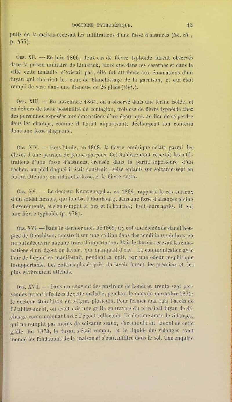 puits do la maison recevait les infiltrations d'une Cosse d'aisances (/oc. cit , p. Ull). Obs. XII. —En juin 1866, deux cas de fièvre typhoïde furent observés dans la prison militaire de Limerick, alors que dans les casernes et dans la ville cette maladie n'existait pas; elle fut attribuée aux émanations d'un tuyau qui charriait les eaux de blanchissage de la garnison, et qui était rempli de vase dans une étendue de 26 pieds {ibid.). Obs. XIII. — En novembre 186^i, on a ol)servé dans une ferme isolée, et en dehors de toute possibilité de contagion, trois cas de fièvre typhoïde chez des personnes exposées aux émanations d'un égout qui, au lieu de se perdre dans les champs, comme il faisait auparavant, déchargeait son contenu dans une fosse stagnante. Oiis. XIV. — Dans l'Inde, on 1868, la fièvre entériquo éclata parmi les élèves d'une pension de jeunes garçons. Cet établissement recevait les infil- trations d'une fosse d'aisances, creusée dans la partie supérieure d'un rocher, au pied duquel il était construit; seize enfants sur soixanlo-sept en furent atteints; on vida cette fosse, et la fièvre cessa. Obs. XV. — Le docteur Knœvenagel a, on 1869, rapporté le cas curieux d'un soldat hessois, qui tomba, à Hambom-g, dans une fosse d'aisances pleine d'excréments, et s'en remplit lo nez et la l)ouclio : huit jours après, il eut une fièvre typhoïde (p. ^78). Obs.XVI. — Dans le derniermois del869, ily eut uncépidémie dansl'hos- pice de Donaldson, construit sur une colline dans des conditions salubres; on no putdécouviir aucune trace d'importation. Mais le dortoir recevait les éma- nations d'un égout de lavoir, qui manquait d'eau. La communication avec l'air de l'égout se manifestait, pendant la nuit, par une odeur méphilique insupportable. Les enfants placés près du lavoii' furent les premiers et les plus sévèrement atteints. Obs. XVII. — Dans un couvent des environs de Londres, Ironfo-tept per- sonnes furent affectées decette maladie, pendant le mois de novembre 1871; le docteur Murchison en saigna plusieurs. Pour fermer aux rats l'accès de rétablissement, on avait mis une grille en travers du principal tuyau de dé- charge comnmniquantavec l'vgout collecteur. Un énorme amas de vidanges, qui ne remplit pas moins de soixante seaux, s'accumula en amont de cotte grille. En 1870,1e tuyau s'était rompu, et lo lif|uide des vidanges avait inondé les fondations delà maison et s'étaitinfiltré dans le sol. Uneenquêto