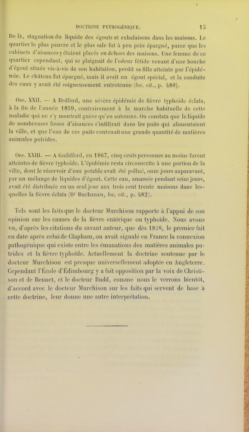 Do là, stagnation du liquide des égouts et exhalaisons dans les maisons. Le quarlierle plus pauvre et le plus sale fut à peu près épargné, parce que les cabinets d'aisances y étaient placés en dehors des maisons. Une femme de ce quartier cependant, qui se plaignait de l'odeur fétide venant d'une bouche d'égout située vis-à-vis de son habitation, perdit sa fille atteinte par l'épidé- mie. Le château fut épargné, mais il avait un égout spécial, et la conduite des eaux y avait été soigneusement entretenue {loc. cit., p. /i80). Oiîs. XXIL — A Bedford, une sévère épidémie de fièvre typhoïde éclata, à la fin de l'année 1859, contrairement à la marche habituelle de celle maladie qui ne s'y montrait guère qu'en automne. On constata que le liquide de nombreuses fosses d'aisances s'infiltrait dans les puits qui alimentaient la ville, et que l'eau de ces puits contenaitune grande quantité de matières animales putrides. Oiîs. .WIll. — A Guildfoi'd, en 1867, cinq cents personnes au moins furent atteintes de fièvre typhoïde. L'épidémie l'csta circonscrite à une portion de la ville, dont le réservoir d'eau potable avait été pollué, onze jours auparavant, par un mélange de liquides d'égout. Celte eau, amassée pendant seize jours, avait été distribuée en lui seul jour aux trois cent trente maisons dans les- quelles la fièvre éclata (D'' Buchanan, loc. cit., p. liS2). Tels sont les faits que le docteur Murchisoii rapporte à l'appui de sou opinion sur les causes de la lièvre enlérique ou typhoïde. Nous avons vu, d'après les citations du savant auteur, que dès 1838, le premier fait en date après celui de Clapham, on avait signalé en France la connexion pathogéni(iue qui existe entre les émanations des matières animales pu- trides et la fièvre typhoïde. Actuellement la doctrine soutenue par le docteur Murchison est presque universellement adoptée en Angleterre. Cependant l'Ecole d'Ediml)ourg y a fait opposition par la voix de Christi- son et de Bennet, et le docteur Budd, comme nous le verrons bientôt, d'accord avec le docteur Murchison sur les faits qui servent de hase à cette doctrine, leur donne une autre interprétation.