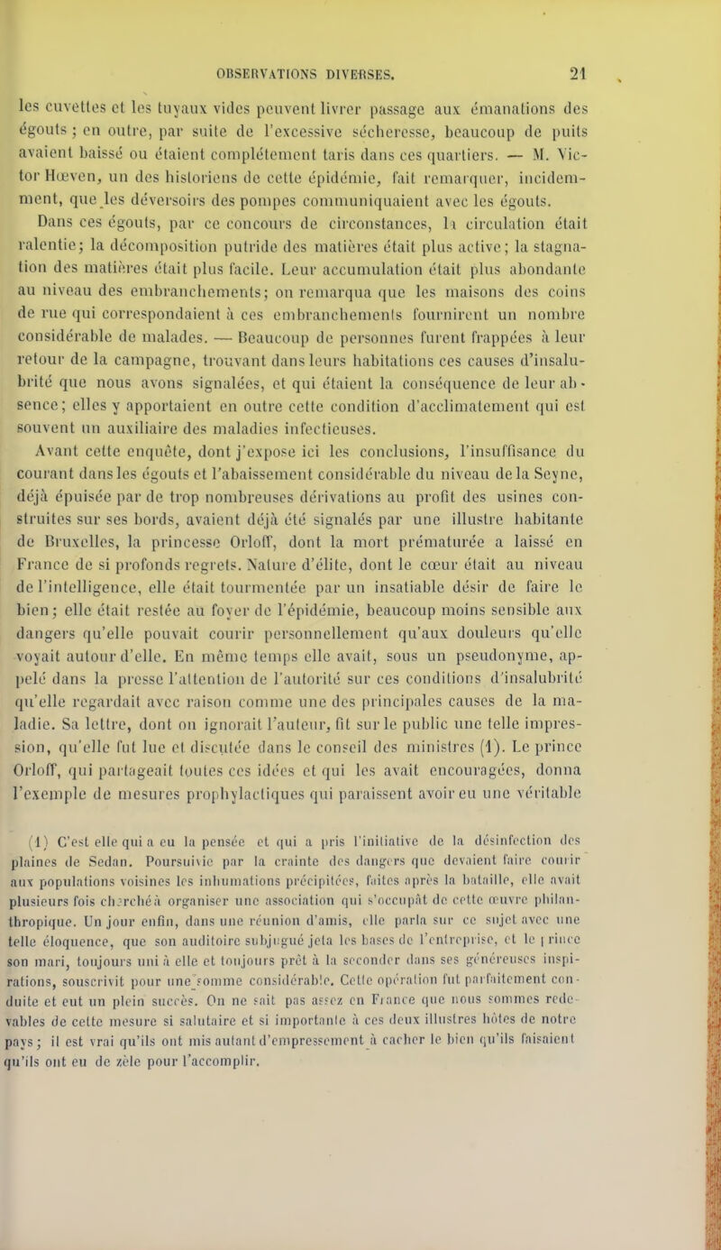 les cuvettes et les tuyaux vicies peuvent livrer passage aux émanations des égouts ; en outre, par suite de l'excessive sécheresse, beaucoup de puits avaient baissé ou étaient complètement taris dans ces quartiers. — M. Vic- tor Ilœven, un des historiens de cette épidémie, fait remarquer, incidem- ment, que les déversoirs des pompes communiquaient avec les égouts. Dans ces égouts, par ce concours de circonstances, li circulation était ralentie; la décomposition putride des matières était plus active; la stagna- tion des matières était plus facile. Leur accumulation était plus abondante au niveau des embranchements; on remarqua que les maisons des coins de rue qui correspondaient à ces embranchements fournirent un nombre considérable de malades, — Beaucoup de personnes furent frappées à leur retour de la campagne, trouvant dans leurs habitations ces causes d'insalu- brité que nous avons signalées, et qui étaient la conséquence de leur ab- sence; elles y apportaient en outre cette condition d'acclimatement qui est souvent un auxiliaire des maladies infectieuses. Avant cette enquête, dont j'expose ici les conclusions, l'insuffisance du courant dans les égouts et l'abaissement considérable du niveau delà Seyne, déjà épuisée par de trop nombreuses dérivations au profit des usines con- struites sur ses bords, avaient déjà été signalés par une illustre habitante de Bruxelles, la princesse Orloff, dont la mort prématurée a laissé en France de si profonds regrets. Nature d'élite, dont le cœur était au niveau de l'intelligence, elle était tourmentée par un insatiable désir de faire le bien; elle était restée au foyer de l'épidémie, beaucoup moins sensible aux dangers qu'elle pouvait courir personnellement qu'aux douleuis qu'elle voyait autour d'elle. En même temps elle avait, sous un pseudonyme, ap- pelé dans la presse l'attention de l'autorité sur ces conditions d'insalubrité qu'elle regardait avec raison conmie une des principales causes de la ma- ladie. Sa lettre, dont on ignorait l'auteur, fit sur le public une telle impres- sion, qu'elle fut lue et discutée dans le conseil des ministres (1). Le prince Orlotr, qui partageait toutes ces idées et qui les avait encouragées, donna l'cxcniplc de mesures prophylactiques qui paraisseut avoir eu une véritable (1) C'est elle qui a eu la pensée et qui a pris rinilintivc de la desinfection des plaines de Sedan. Poursuivie par la crainte des danf^crs que devaient faire courir aux populations voisines les inluiniations précipitées, IViites après la bataille, elle avait plusieurs fois cli:rcliéà org'aniser ime association qui s'occupât de cette œuvre pliilnn- thropique. Un jour enfin, dans une réunion d'auiis, die parla sur ce sujet avec une telle éloquence, que son auditoire subji.'gué jela les bases de l'cnlrepi ise, et le | rince son mari, toujours uni à elle et toujours prêt à la seconder dans ses généreuses inspi- rations, souscrivit pour une sonnne considérable. Celle opération fut parfaitement con- duite et eut un plein succès. On ne fait pas asfcz en Fiance que nous sommes rcde vables de celte mesure si salutaire et si importante à ces deux illustres hôtes de notre pays; il est vrai qu'ils ont mis autant d'empressement à cacher le bien qu'ils faisaient qu'ils ont eu de zèle pour l'accomplir.