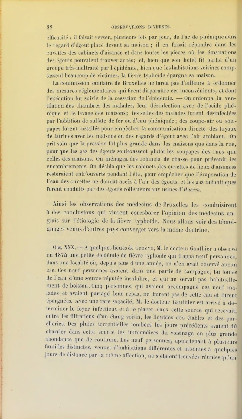 fifficacilé : il faisait verser, plusieurs fois par jour, de l'acido pbéniquedans le regard d'égout placé devant sa maison ; il en faisait répandre dans les cuvettes des cabinets d'aisance et dans toutes les pièces où les émanations des égouls pouvaient trouver accès; et, bien que son hôtel fit partie d'un groupe très-maltraité par l'épidémie, bien que les habitations voisines comp- tassent beaucoup de victimes, la fièvre typhoïde épargna sa maison. La commission sanitaire de Bruxelles ne tarda pas d'ailleurs à ordonner des mesures réglementaires qui firent disparaître ces inconvénients, et dont l'exécution fut suivie de la cessation de l'épidémie. — On ordonna la ven- tilation des chambres des malades, leur désinfection avec de l'acide phé- nique et le lavage des maisons; les selles des malades furent desinfectées par l'addition de sulfate de fer ou d'eau phéniquée; des coupe-air ou sou- papes furent installés pour empêcher la communication directe des tuyaux de latrines avec les maisons ou des regards d'égout avec l'air ambiant. On prit soin que la ))ression fût plus grande dans les maisons que dans la rue, pour que les gaz des égouts soulevassent plutôt les soupapes des rues que celles des maisons. On ménagea des robinets de chasse pour prévenir les encombrements. On décida que les robinets des cuvettes de lieux d'aisances resteraient entr'ouverts pendant l'été, pour empêcher que l'évaporation de l'eau des cuvettes ne donnât accès à l'air des égouts, et les gaz méphitiques furent conduits par des égouts collecteurs aux usmes à'Han-cn. Ainsi les observations des médecins de Bruxelles les conduisirent à des conclusions qui vinrent corroborer l'opinion des médecins an- glais sur l'étiologic de la fièvre typhoïde. Nous allons voir des témoi- gnages venus d'autres pays converger vers la même doctrine. Ohs. XXX. — a quelques lieues de Genève, M. le docteur Gauthier a observé en ISIU une petite épidémie de fièvre typhoïde qui frappa neuf personnes, dans une localité oii, depuis plus d'une année, on n'en avait observé aucun cas. Ces neuf personnes avaient, dans une partie de campagne, bu toutes de l'eau d'une source réputée insalubre, et qui ne servait pas habituelle- ment de boisson. Cinq personnes, qui avaient accompagné ces neuf ma- lades et avaient partagé leur repas, ne burent pas de cette eau et furent épargnées. Avec une rare sagacité, M. le docteur Gauthier est arrivé à dé- terminer le foyer infectieux et à le placer dans cette source qui recevait, outre les flltrations d'un étang voinn, les liquides des étables et des por- cheries. Des pluies torrentielles tombées les jours précédents avaient dii charrier dans celle source les immondices du voisinage en plus grande abondance que de coutume. Les neuf personnes, appartenant à plusieurs familles distinctes, venues d'habilations dilTérentes et atteintes à quelques jours de distance par la même affoolion, ne s'étaient trouvées réunies qu'un