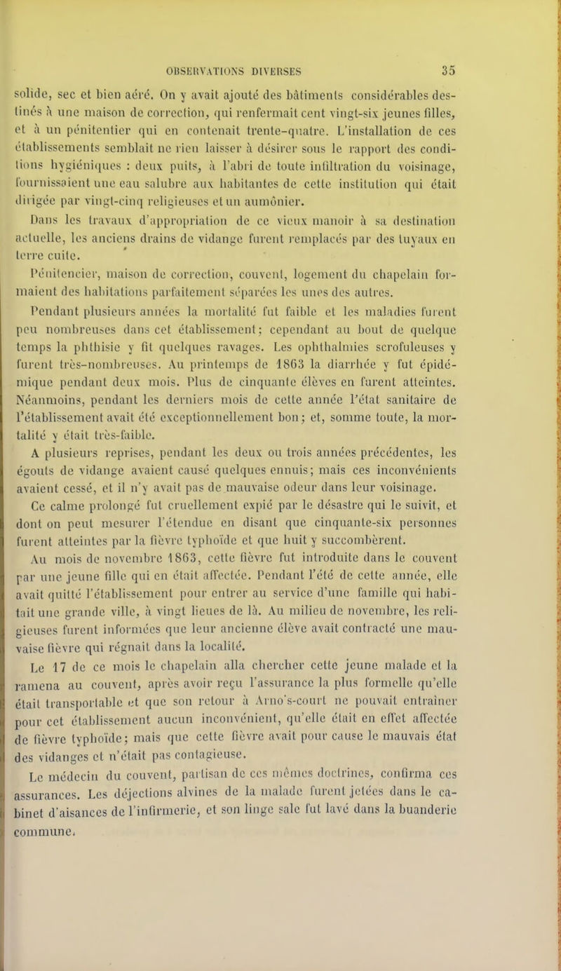 solide, sec et bien aéré. On y avait ajouté des bâtiments considérables des- tinés .\ une maison de correction, (jui renfermait cent vingt-six jeunes filles, ot à un pénitentier qui en contenait trente-quatre. L'installation de ces établissements semblait ne rien laisser à désirer sous le rapport des condi- tions hygiéni(|ues : deux puits, à l'abri de toute intîltration du voisinage, l'ournissaient une eau salubre aux habitantes de cette institution qui était dirigée par vingt-cinq religieuses et un aumônier. Dans les travaux d'appropriation de ce vieux numoir à sa destination actuelle, les anciens drains de vidange furent l'emplacés par des tuyaux en ten-e cuite. Pénitencier, maison de correction, couvent, logement du chapelain (ur- inaient des haliitations parfaitement séparées les unes des autres. Pendant plusieurs années la mortalité fut faible et les maladies furent peu nombreuses dans cet établissement: cependant au bout de quelque temps la phtbisie y fit quelques ravages. Les oplithalmies scrofuleuses y furent très-nombreuses. Au printemps de 18G3 la diarrliée y fut épidé- mique pendant deux mois. Plus de cinquante élèves en furent atteintes. Néanmoins, pendant les dernieis mois de celte année l'état sanitaire de l'établissement avait été exceptionnellement bon; et, somme toute, la mor- talité y était très-faible. A plusieurs reprises, pendant les deux ou trois années précédentes, les égouts de vidange avaient causé quelques ennuis; mais ces inconvénients avaient cessé, et il n'y avait pas de mauvaise odeur dans leur voisinage. Ce calme prolongé fut cruellement expié par le désastre qui le suivit, et dont on peut mesurer l'étendue en disant que cinquante-six personnes furent atteintes par la fièvre typhoïde et que huit y succombèrent. Au mois de novembre 1863, cette fièvre fut introduite dans le couvent par une jeune fille qui en était affectée. Pendant l'été de cette année, elle avait quitté l'établissement pour entrer au service d'une famille qui habi- tait une grande ville, à vingt lieues de là. Au milieu de novembre, les reli- gieuses furent informées que leur ancienne élève avait contracté une mau- vaise fièvre qui régnait dans la localité. Le 17 de ce mois le chapelain alla chercher cette jeune malade et la ramena au couvent, après avoir reçu l'assurance la plus formelle qu'elle était transportable et que son retour à Arno's-court ne pouvait entraîner pour cet établissement aucun inconvénient, qu'elle était en effet affectée de fièvre typhoïde; mais que celte fièvre avait pour cause le mauvais état des vidanges et n'était pas contagieuse. Le médecin du couvent, partisan de ces mêmes doctrines, confirma ces assurances. Les déjections alvines de la malade furent jetées dans le ca- binet d'aisances de l'infirmerie, et son linge sale fut lavé dans la buanderie commune.