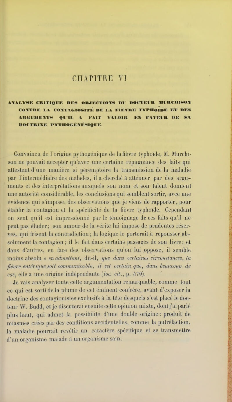 .%:i %M'<î»F. cniTiQi R nr.f^ oii.iFrTio'Vfi» di doctki a Mii;n€iii§>o]i COUTRU I.A ( 0:%T %C;iO!SiITI': DR l.\ Fli:VHR TVPHOIDT) KT l»F.<ii AnC^riMK.^TN 9111. A FAIT VALOIR FH FAVFl'R IIE SA UOCTniAF PTTUOC^FXÉfiilffFF. Convaincu de lorigine pytiiogénique de laHèvre typhoïde, M. Murchi- son ne pouvait accepter qu'avec une certaine répugnance des faits qui attestent d'une manière si péremptoire la transmission de la maladie par l'intermédiaire des malades, il a cherché à atténuer par des argu- ments et des interprétations auxquels son nom et son talent donnent une autorité considérable, les conclusions qui semblent sortir, avec une évidence qui s'impose, des observations que je viens de rapporter, pour établir la contagion et la spécificité de la fièvre typhoïde. Cependant on sent qu'il est impressionné par le témoignage de ces faits qu'il ne peut pas éluder; son amour de la vérité lui impose de prudentes réser- ves, qui frisent la contradiction ; la logique le porterait à repousser ab- solument la contagion ; il le fait dans certains passages de son livre; et dans d'autres, en Aice des observations qu'on lui oppose, il semble moins absolu « en admettant, dit-il, que dans certaines circonstances, la fièvre entérigue soit commvnicahle, il est certain que, dans beaucoup de cas, elle a une origine indépendante {loc. cit., p. MO). Je vais analyser toute cette argumentation remarquable, comme tout ce qui est sorti de la plume de cet éminent confrère, avant d'exjjoser la doctrine des contagionistes exclusifs à la téte desquels s'est placé le doc- teur W. Budd, et je discuterai ensuite cette opinion mixte, dontj'ai parlé plus haut, qui admet la possibilité d'une double origine : produit de miasmes créés par des conditions accidentelles, comme la putréfaction, la maladie pourrait revêtir un caractère spécifique et se transmettre d'un organisme malade à un organisme sain.