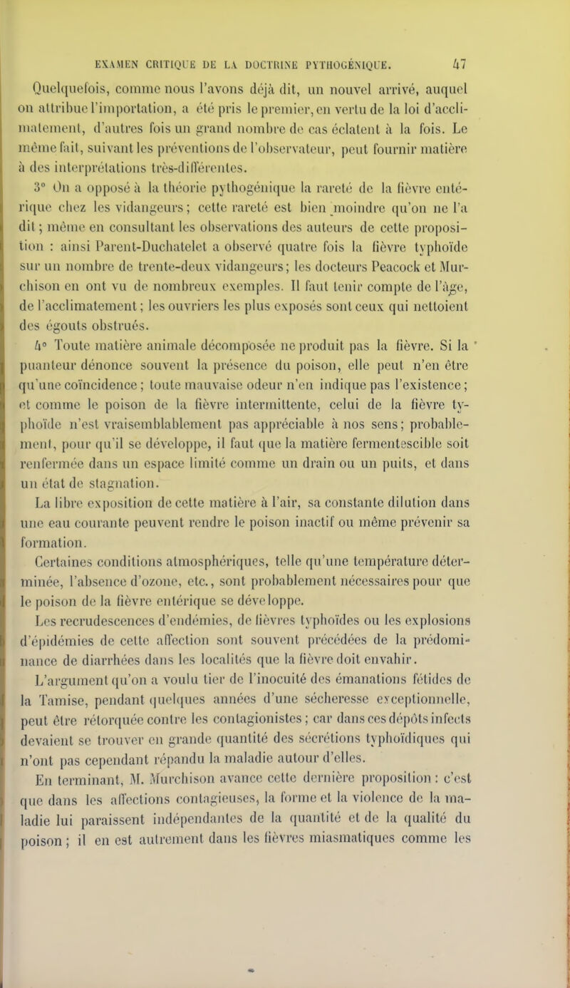 Quel([uefois, comme nous l'avons déjà dit, un nouvel arrivé, auquel on attribue l'importation, a été pris le premier,en verlu de la loi d'accli- matement, d'autres fois un grand nombre de cas éclatent à la fois. Le même fait, suivant les préventions de l'observateur, peut fournir matière à des interprétations très-dilFérenles. 3° On a opposé à la théorie pythogénique la rareté de la fièvre cnté- rique chez les vidangeurs ; cette rareté est bien moindre qu'on ne l'a dit ; même en consultant les observations des auteurs de cette proposi- tion : ainsi Parent-Duchatelet a observé quatre fois la fièvre typhoïde sur un nombre de trente-deux vidangeurs; les docteurs Peacock et Mur- chison en ont vu de nombreux exemples. Il faut tenir compte de l'âge, de l'acclimatement; les ouvriers les plus exposés sont ceux qui nettoient des égouts obstrués. U° Toute matière animale décomposée ne produit pas la fièvre. Si la * puanteur dénonce souvent la présence du poison, elle peut n'en être qu'une coïncidence ; toute mauvaise odeur n'en indique pas l'existence ; ni comme le poison de la fièvre intermittente, celui de la fièvre ty- phoïde n'est vraisemblablement pas appréciable à nos sens; probai)le- ment, pour qu'il se développe, il faut que la matière fermeiitescible soit renfermée dans un espace limité comme un drain ou un puits, et dans un état de stagnation. La libre exposition de cette matière à l'air, sa constante dilution dans une eau courante peuvent rendre le poison inactif ou même prévenir sa formation. Certaines conditions atmosphériques, telle qu'une température déter- minée, l'absence d'ozone, etc., sont probablement nécessaires pour que le poison de la fièvre entérique se développe. Les recrudescences d'endémies, de lièvres typhoïdes ou les explosions d'épidémies de celte affection sont souvent précédées de la prédomi- nance de diarrhées dans les localités que la fièvre doit envahir. L'argument qu'on a voulu lier de l'inocuité des émanations fétides de la Tamise, pendant (|uel([ues années d'une sécheresse e> ceptionnclle, peut être rétorquée contre les conlagionistes ; car dans ces dépôts infects devaient se trouver en grande quantité des sécrétions typhoïdiques qui n'ont pas cependant répandu la maladie autour d'elles. En terminant, M. Murchison avance cette dernière proposition : c'est que dans les alfections contagieuses, la forme et la violence de la ma- ladie lui paraissent indépendantes de la quantité et de la qualité du poison ; il en est autrement dans les fièvres miasmatiques comme les