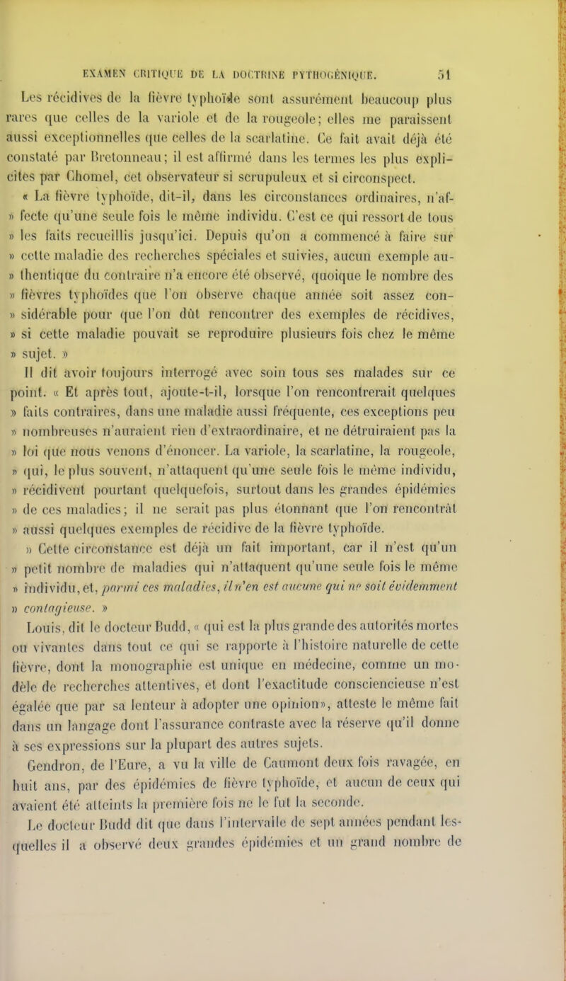 Les récidives de la lièvre lyplioï^lc sont assuréiiienl l)eaucoiip plus rares que celles de la variole et de larouf^eole; elles me paraissent aussi exceptionnelles que celles de la scarlatine. Ce fait avait déjcà été constaté par llretonneau ; il est affirmé dans les termes les plus expli- cites par Ghomel, cet observateur si scrupuleux et si circons[)Cct. « La fièvre typhoïde, dit-il, dans les circonstances ordinaires, n'af- » fecte ((u'une seule fois le même individu. C'est ce qui ressort <le tous » les laits recueillis jusqu'ici. Depuis qu'on a commencé à faire sur » cette maladie des recherches spéciales et suivies, aucun exemple au- » lhcnti(iue du contraire n'a encore été observé, ({uoique le nombre des » fièvres typhoïdes (jue l'on observe chaque année soit assez con- » sidérable pour (jue l'on dût rencontrer des exemples de récidives, » si cette maladie pouvait se reproduire plusieurs fois chez le même » sujet. » Il dit avoir toujours interrogé avec soin tous ses malades sur ce point. « Et après tout, ajoute-t-il, lorsque l'on rencontrerait quelques » faits contraires, dans une maladie aussi fmjuente, ces exceptions peu » nombreuses n'auraient rien d'extraordinaire, et ne détruiraient pas la » loi (|ue nous venons d'énoncer. La variole, la scarlatine, la rougeole, » (jui, le plus souvent, n'atta(iuent qu'une seule fois le même individu, » récidivent pourtant ([uelquefois, surtout dans les grandes épidémies » de ces maladies; il ne serait pas plus étonnant (jue l'on rencontrât » aussi quelques exemples de récidive de la fièvre typhoïde. » Cette circonstance est déjà un fait important, car il n'est qu'un » petit nombi-e de maladies qui n'attaquent (ju'une seule fois le même » individu, et, parmi ce.^ maladies, il n'en est aucune qui ne soit évidemment » eonlar/ieuse. » Louis, dit le docteur Budd, « qui est la i)lus grande des autorités mortes ou vivantes dans tout ce qui se rapporte à l'histoire naturelle de cette lièvre, dont la monographie est uni([ue en médeciue, comme un mo- dèle de recherches attentives, et dont l'e.xaclitude consciencieuse n'est égalée que par sa lenteur à adopter une opinion», atteste le même fait dans un langage dont l'assurance contraste avec la réserve ([u'il donne à ses expressions sur la plupart des autres sujets. Gendron, de l'Eure, a vu la ville de Caumont deux lois ravagée, en huit ans, par des épidémies de fièvre typhoïde, et aucun de ceux qui avaient été atteints la première fois ne le fut la seconde. Le docteur Budd dit (juc dans rinlervalle de sept années pendant les- (|uelles il a observé deux grandes épidémies et un grand nombre de