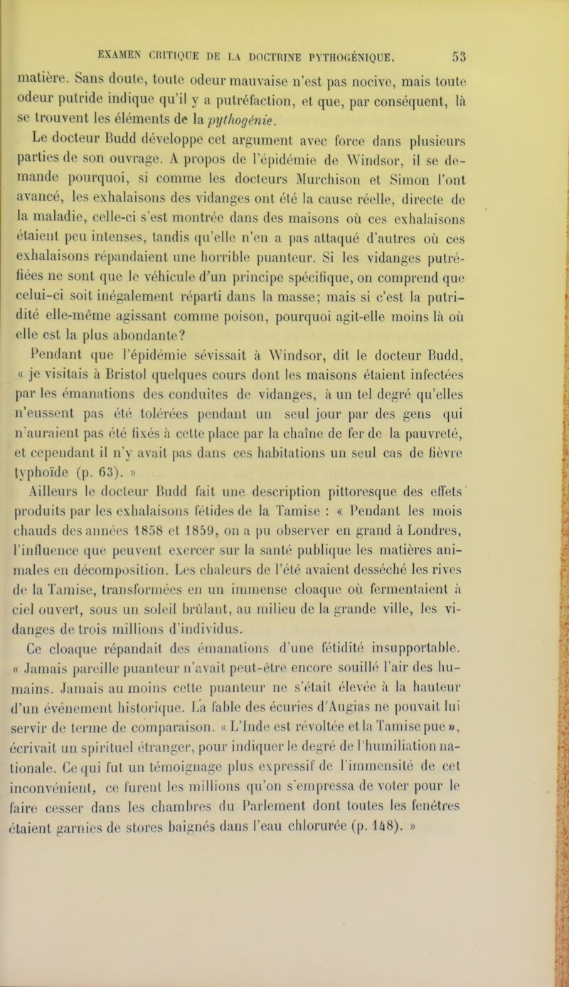 matière. Sans doute, toute odeur mauvaise n'est pas nocive, mais toute odeur putride indique qu'il y a putréfaction, et que, par conséquent, là se trouvent les éléments de \a pyt/wgéme. Le docteur Budd développe cet argument avec force dans plusieurs parties de son ouvrage. A propos de l'épidémie de Windsor, il se de- mande pourquoi, si comme les docleurs Murcliison et Simon l'ont avancé, les exhalaisons des vidanges ont été la cause réelle, directe de la maladie, celle-ci s'est montrée dans des maisons où ces exhalaisons étaient peu intenses, tandis qu'elle n'en a pas attaqué d'autres où ces exhalaisons répandaient une horrible puanteur. Si les vidanges putré- fiées ne sont que le véhicule d'un principe spécifique, on comprend que celui-ci soit inégalement réparti dans la masse; mais si c'est la putri- dité elle-même agissant comme poison, pourquoi agit-elle moins là où elle est la plus abondante? Pendant que l'épidémie sévissait à Windsor, dit le docteur Budd, « je visitais à Bristol quelques cours dont les maisons étaient infectées par les émanations des conduites de vidanges, à un tel degré qu'elles n'eussent pas été tolérées pendant un seul jour par des gens qui n'auraient pas été lixés à celte place par la chaîne de fer de la pauvreté, et cependant il n'y avait pas dans ces habitations un seul cas de fièvre typhoïde (p. 63). « Ailleurs le docteur Budd fait une description pittoresque des effets produits par les exhalaisons fétides de la Tamise : « Pendant les mois chauds des années 1858 et 1859, on a pu observer en grand à Londres, l'influence que peuvent exercer sur la santé publi({ue les matières ani- males en décomposition. Les chaleurs de l'été avaient desséché les rives de la Tamise, transformées en un immense cloaque où fermentaient à ciel ouvert, sous un soleil brûlant, au milieu de la grande ville, les vi- danges de trois millions d'individus. Ce cloaque répandait des émanations d'une fétidité insupportable. « Jamais pareille puanteur n'avait peut-être encore souillé l'air des hu- mains. Jamais au moins cette puanteur ne s'était élevée à la hauteui- d'un événement historique. La fable des écuries d'Augias ne pouvait lui servir de terme de comparaison. « L'Inde est révoltée et la Tamise pue », écrivait un spirituel étranger, pour indiquer le degré de l'humiliation na- tionale. Ce(jui fut un témoignage plus expressif de l'immensité de cet inconvénient, ce furent les millions qu'on s'empressa de voter pour le faire cesser dans les chambres du Parlement dont toutes les fenêtres étaient garnies de stores baignés dans l'eau chlorurée (p. 1Z|8). »