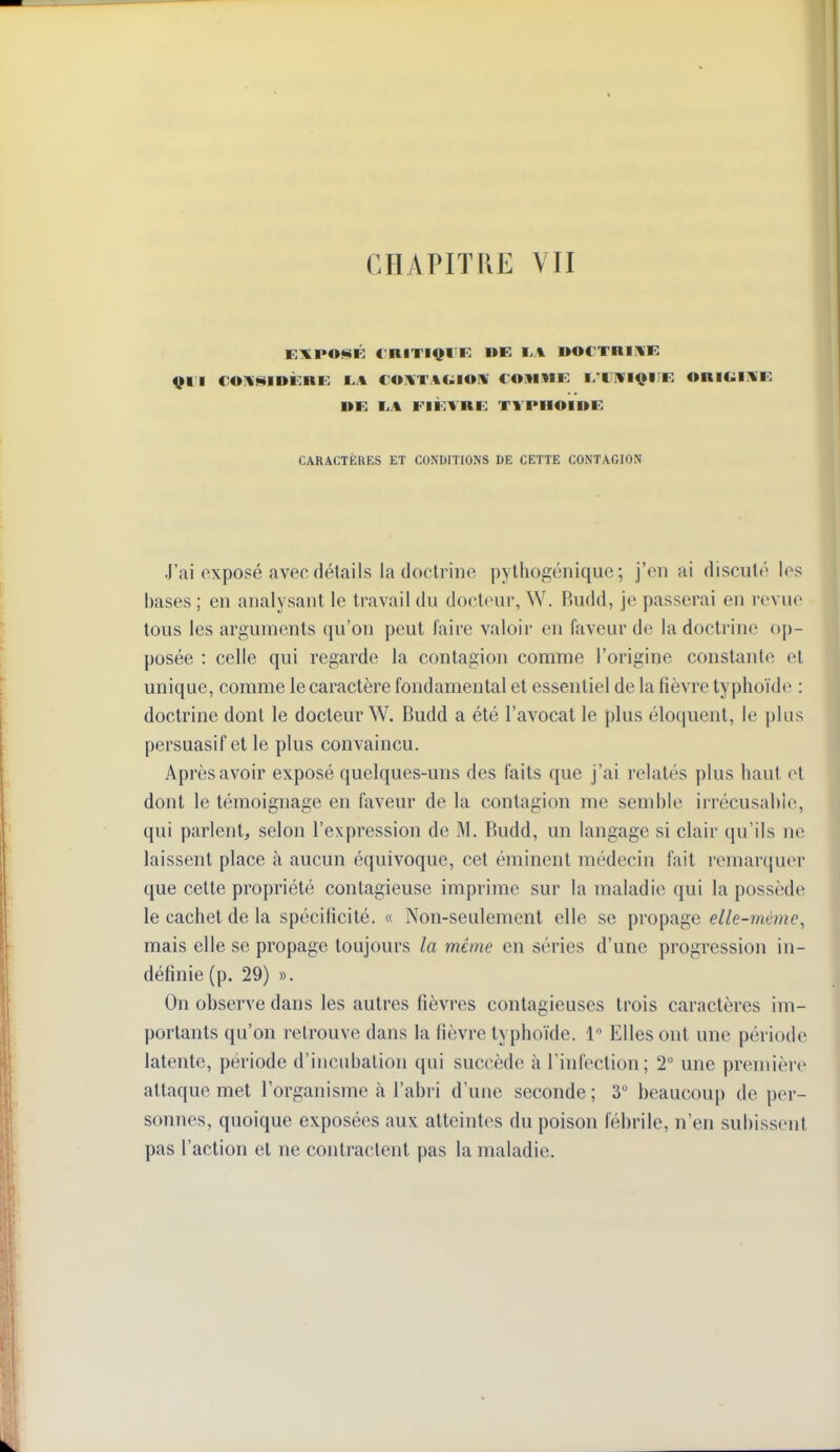 E:XPO<i$K CRITIQl'K I»E I-A ©OCTRIWK QUI COIVSIDÈRK I.A COUTAGIOIW tOlIlIE I/IIIVIQIIK ORIGINE RE 1..% FIÈVRE TVPIIOIRE CARACTÈRES ET CONDITIONS DE CETTE CONTAGION J'ai exposé avec détails la doctrine pythogénique ; j'en ai discuté les bases ; en analysant le travail du docteur, W. Budd, je passerai en revue tous les arguments qu'on peut faire valoir en faveur de la doctrine op- posée : celle qui regarde la contagion comme l'origine constante et unique, comme le caractère fondamental et essentiel de la fièvre typhoïde : doctrine dont le docteur W. Budd a été l'avocat le plus éloquent, le plus persuasif et le plus convaincu. Après avoir exposé quelques-uns des faits que j'ai relatés plus haut et dont le témoignage en faveur de la contagion me semble irrécusable, qui parlent, selon l'expression de M. Budd, un langage si clair qu'ils ne laissent place h aucun équivoque, cet éminent médecin fait remarquer que cette propriété contagieuse imprime sur la maladie qui la possède le cachet de la spécificité. « Non-seulement elle se propage elle-même, mais elle se propage toujours la même en séries d'une progression in- définie (p. 29) ». On observe dans les autres fièvres contagieuses trois caractères im- portants qu'on retrouve dans la fièvre typhoïde. 1 Elles ont une période latente, période d'incubation qui succède à l'infection; 2° une première attaque met l'organisme à l'abri d'une seconde ; 3° beaucoup de per- sonnes, quoique exposées aux atteintes du poison fél)rile, n'en subissent pas l'action et ne contractent pas la maladie.