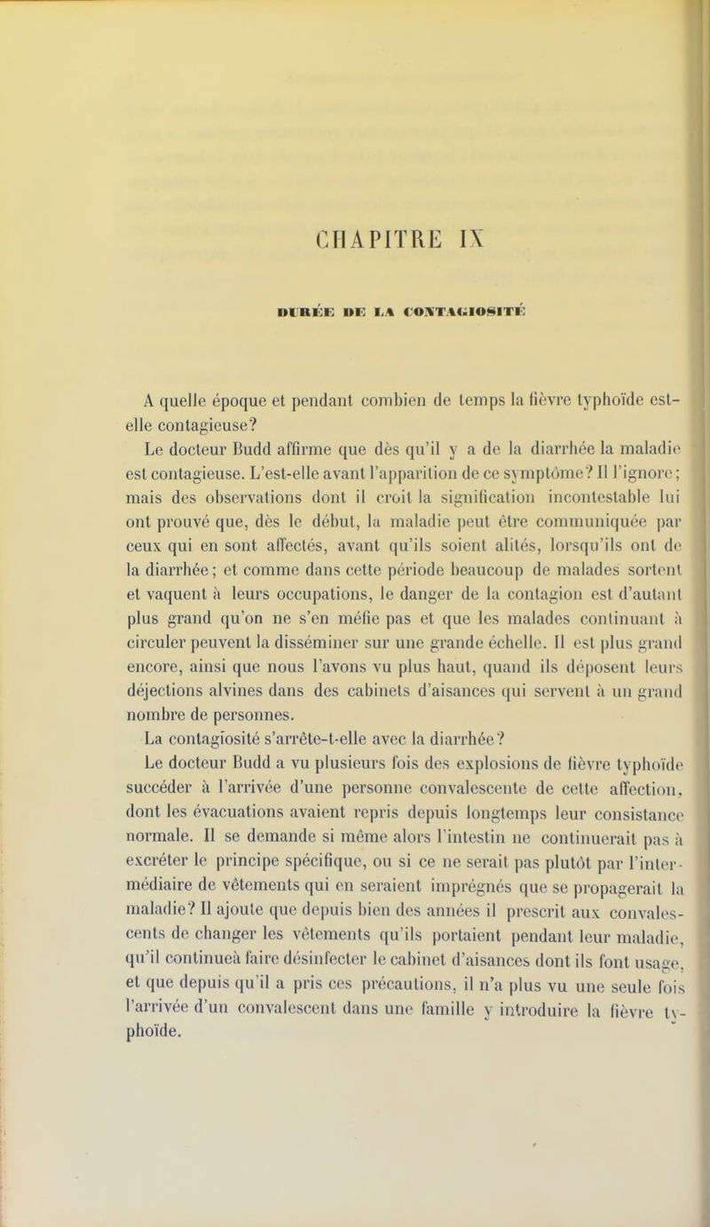 A quelle époque et pendant combien de temps la fièvre typhoïde est- elle contagieuse? Le docteur Budd affirme que dès qu'il y a de la diarrhée la maladie est contagieuse. L'est-elle avant l'apparition de ce symptôme? Il l'ignore ; mais des observations dont il croit la signification incontestable lui ont prouvé que, dès le début, la maladie peut être communiquée par ceux qui en sont affectés, avant qu'ils soient alités, lorsqu'ils ont de la diarrhée ; et comme dans cette période beaucoup de malades sortent et vaquent à leurs occupations, le danger de la contagion est d'autant plus grand qu'on ne s'en méfie pas et que les malades continuant à circuler peuvent la disséminer sur une grande échelle. Il est plus grand encore, ainsi que nous l'avons vu plus haut, quand ils déposent leurs déjections alvines dans des cabinets d'aisances qui servent à un grand nombre de personnes. La contagiosité s'arrête-t-elle avec la diarrhée? Le docteur Budd a vu plusieurs fois des explosions de lièvre typhoïde succéder à l'arrivée d'une personne convalescente de cette affection, dont les évacuations avaient repris depuis longtemps leur consistance normale. Il se demande si même alors l'intestin ne continuerait pas à excréter le principe spécifique, ou si ce ne serait pas plutôt par l'inter- médiaire de vêtements qui en seraient imprégnés que se propagerait la maladie? Il ajoute que depuis bien des années il prescrit aux convales- cents de changer les vêtements qu'ils portaient pendant leur maladie, qu'il continueà faire désinfecter le cabinet d'aisances dont ils font usa^e et que depuis qu'il a pris ces précautions, il n'a plus vu une seule fois l'arrivée d'un convalescent dans une famille y introduire la fièvi'e ty- phoïde.