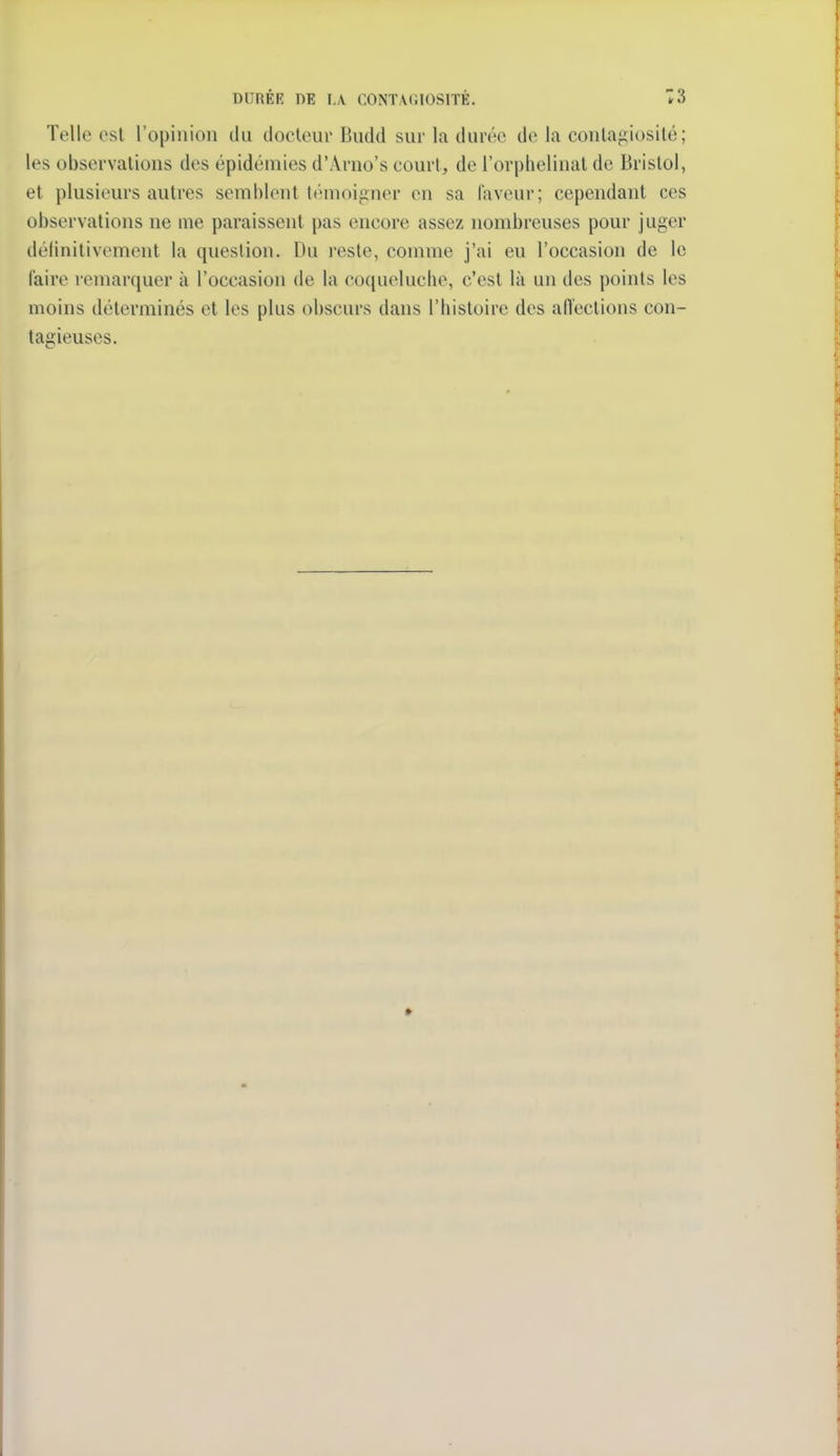 DURÉE DE LA CONTAGIOSITÉ. 13 Telle est l'opinion du docleur Budd sur la durée de la conla^iiosité; les observations des épidémies d'Arno's court, de l'orphelinat de Bristol, et plusieurs autres semblent témoigner en sa faveur; cependant ces observations ne me paraissent pas encore assez nombreuses pour juger délinitivement la question. Du reste, comme j'ai eu l'occasion de le l'aire remarquer à l'occasion de la coqueluche, c'est là un des points les moins déterminés et les plus obscurs dans l'histoire des aiïections con- tagieuses.