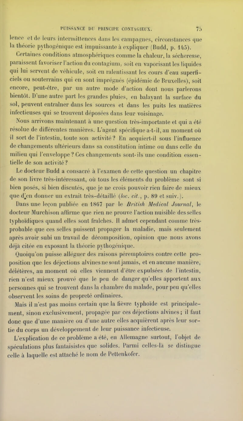 lonco eldc loms intoniiillences dans los campagiips, ciivoiistnncos que la théorie pylliogéniqiic est impuissante à expliquer (BiicUl, p. l/t5). Certaines conditions atmosphériques comme la chaleur, la sécheresse, paraissent favoriser l'action du conta-îiuni. soit en vaporisant les liquides qui lui servent de véhicule, soit en ralentissant les cours d'eau superfi- ciels ou souterrains qui en sont imprégnés (épidémie de Bruxelles), soit encore, peut-être, par un autre mode d'action dont nous parlerons bientôt. D'une autre part les grandes pluies, en balayant la surface du sol, peuvent entraîner dans les sources et dans les puits les matières infectieuses qui se trouvent déposées dans leur voisinage. Nous arrivons maintenant à une question très-importante et qui a été résolue de diiïérentes manières. L'agent spécifique a-t-il, au moment où il sort de l'intestin, toute son activité? En acquiert-il sous l'influence de changements ultérieurs dans sa constitution intime ou dans celle du milieu qui l'enveloppe? Ces changements sont-ils une condition essen- tielle de son activité? Le docteur Budd a consacré à l'examen de cette question un chapitre de son livre très-intéressant, oi^i tous les éléments du problème sont si bien posés, si bien discutés, que je ne crois pouvoir rien faire de mieux que d^en donner un extrait très-délaillé {loc. cit., p. 89 et suiv.). Dans une leçon publiée en 1867 par le British Médical Journal, le docteur Murchison al'fii'me que rien ne prouve l'action nuisible desselles typhoïdiques (juand elles sont fraîches. Il admet cependant coujme très- probable que ces selles puissent propager la maladie, mais seulement après avoir subi un travail de décomposition, opinion que nous avons déj.à citée en exposant la théorie pythogénique. Quoiqu'on puisse alléguer des raisons péremptoiiM^s contre cette pro- position que les déjections alvines ne sont jamais, et en aucune manière, déiétères, au moment où elles viennent d'être expulsées de l'intestin, rien n'est mieux prouvé que le peu de danger qu'elles apportent aux personnes qui se trouvent dans la chambre du malade, pour peu qu'elles observent les soins de propreté ordinaires. Mais il n'est pas moins certain (lue la fièvre typhoïde est principale- ment, sinon exclusivement, propagée par ces déjections alvin(>s; il faut donc que d'une manière ou d'une autre elles acquièrent après leur sor- tie du corps un développement de leur puissance infectieuse. L'explication de ce problème a été, en Allemagne surtout, l'objet de spéculations plus fantaisistes que solides. Parmi celles-là se distingue celle à laquelle est attaché le nom de Pettenkofer.