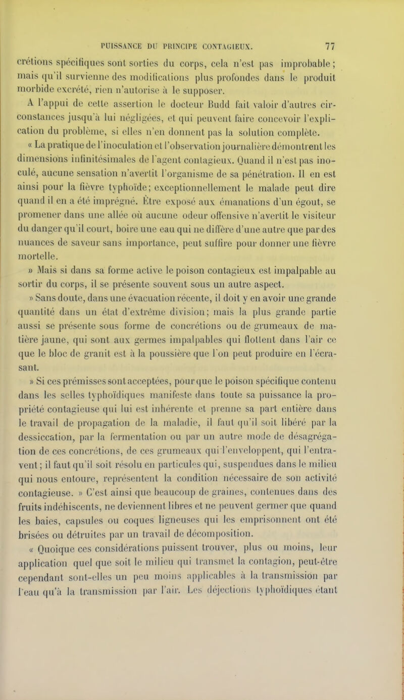 crétiolis spécifiques sont sorties du corps, cela n'est pas improbable; mais (ju'il survienne des modilicalions plus profondes dans le produit morbide excrété, rien n'autorise à le supposer. A l'appui de cette assertion le docteur Budd fait valoir d'autres cir- constances jusqu'à lui néi;li^ées, et qui peuvent l'aire concevoir l'expli- cation du problème, si elles n'en doiment pas la solution complète. « La prati(iue de l'inoculation cl l'observation journalière démontrent les dimensions infinitésimales de l'agent contagieux. (Juand il n'est pas ino- culé, aucune sensation n'averlit l'organisme de sa pénétration. Il en est ainsi pour la lièvre typhoïde; exceptionnellement le malade peut dire quand il en a été imprégné. Ktre exposé aux émanations d'un égout, se promener dans une allée où aucune odeur ofîensive n'averlit le visiteur du danger qu'il court, boire une eau qui ne dill'ère d'une autre que par des nuances de saveur sans importance, peut suffire pour donner une fièvre mortelle. » Mais si dans sa forme active le poison contagieux est impalpable au sortir du corps, il se présente souvent sous un autre aspect. » Sans doute, dans une évacuation récente, il doit y en avoir une grande quantité dans un état d'extrême division; mais la plus grande partie aussi se présente sous forme de concrétions ou de grumeaux de ma- tière jaune, qui sont aux germes impalpables qui flottent dans l'air ce que le bloc de granit est à la poussière que l'on peut produire en l'écra- sant. » Si ces prémisses sont acceptées, pour que le poison spécifique contenu dans les selles typhoïdiques manifeste dans toute sa puissance la pro- priété contagieuse qui lui est inhérente et prenne sa part entière dans le travail de pro|)agation de la maladie, il faut (\u \\ soit libéré par la dessiccation, par la fermentation ou par un autre mode de désagréga- tion de ces concrétions, de ces grumeaux qui l'enveloppent, qui l'entra- vent ; il faut qu'il soit résolu en particules qui, suspendues dans le milieu qui nous entoure, représentent la condition nécessaire de son activité contagieuse. « C'est ainsi que beaucoup de graijies, contenues dans des fruits indéhiscents, ne deviennent libres et ne [)euvent germer (|ue quand les baies, capsules ou coques ligneuses qui les emprisonnent ont été brisées ou détruites par un travail de décomjjosition. « Quoique ces considérations puissent trouver, plus ou moins, leur application quel que soit le milieu (jui transmet la contagion, peut-être cependant sont-elles un peu moins ai)plicables à la transmission par l'eau qu'à la transmission par l'aii'. Les déjections t\ plioïdi(iues étant