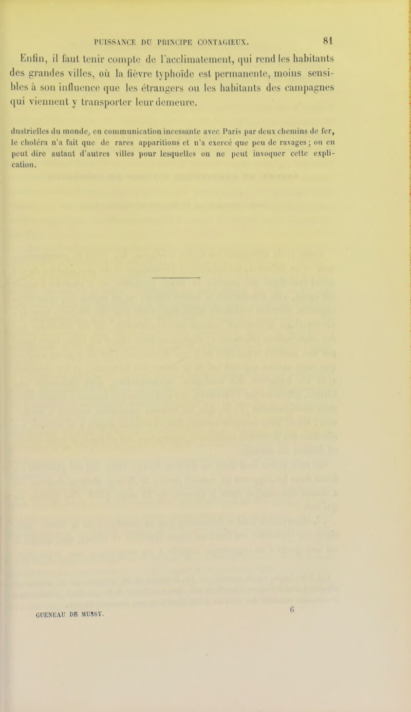 Kiiliii, il l'aul lonir coniple de 1 acclimatement, qui rend les habitants des grandes villes, où la lièvre typhoïde est permanente, moins sensi- bles à son influence que les étrangers ou les habitants des campagnes ([ui viennent y transporter leur demeure. ilustriclles ilii monde, en communication incessante avec Paris par deux chemins de fer, le choléra n'a fait que de rares apparitions et n'a exercé que peu de ravages; ou en peut dire autant d'autres villes pour lesquelles on ne peut invoquer cette expli- cation. GUENKAU DE MU5SV. fi
