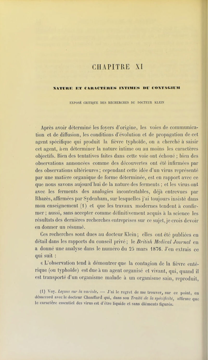 MATtIRR ET C'An%CTÈni:^ IHTIMi:** UD €Oi%TAGIlJiU EXPOSÉ CRITIQUE DES RECHERCHES DU DOCTEUR KLEIN Après avoir déterminé les foyers d'origine, les voies de communica- tion et de diiïusion, les conditions d'évolution et de propagation de cet agent spécifique qui produit la fièvre typhoïde, on a cherclié à saisir cet agent, à en déterminer la nature intime ou au moins les caractères objectifs. Bien des tentatives faites dans cette voie ont échoué ; bien des observations annoncées comme des découvertes ont été infirmées par des observations ultérieures ; cependant cette idée d'un virus représenté par une matière organique de forme déterminée, est en rapport avec ce que nous savons aujourd'hui de la nature des ferments ; et les virus ont avec les ferments des analogies incontestables, déjà entrevues par Rhazès, affirmées par Sydenham, sur lesquelles j'ai toujours insisté dans mon enseignement (1) et que les travaux modernes tendent à confir- mer ; aussi, sans accepter comme définitivement acquis à la science les résultats des dernières recherches entreprises sur ce sujet, je crois devoir en donner un résumé. Ces recherches sont dues au docteur Klein; elles ont été publiées en détail dans les rapports du conseil privé ; le Bi^itish Médical Journal en a donné une analyse dans le numéro du 25 mars 1876. J'en extrais ce qui suit : « L'observation tend à démontrer que la contagion de la fièvre enté- rique (ou typhoïde) est due à un agent organisé et vivant, qui, quand il est transporté d'un organisme malade à un organisme sain, reproduit, (1) Voy. Leçons sur la variole. — J'ai le rcgl'et de me trouver^ sur ce point, en désaccord avec le docteur Chauirard qui, dans son Traité de la spécificité, affirme que le caractère essentiel des virus est d'èlre liquide et sans éléments figurés.