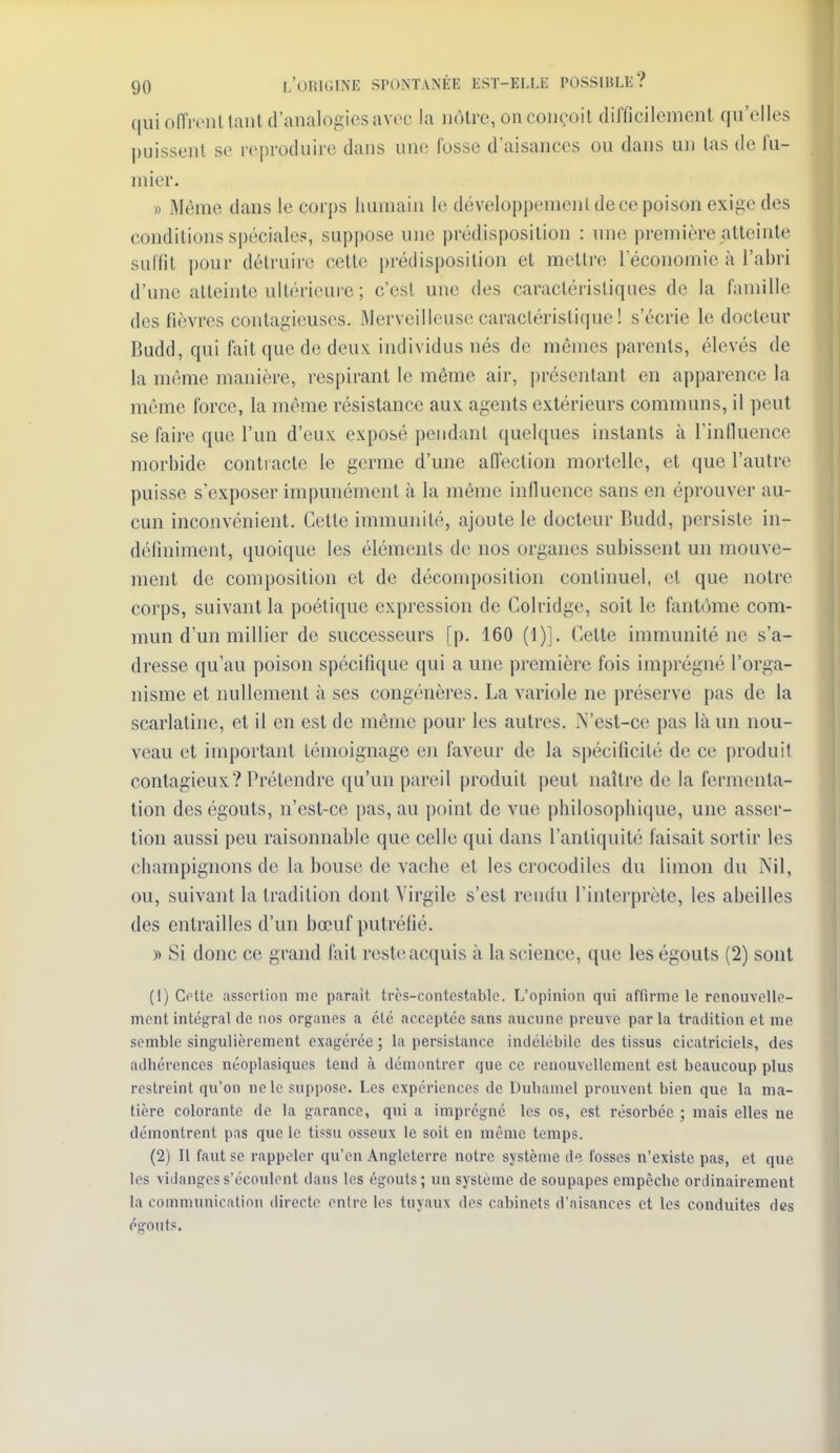 qui oiïrenllaiil d'analogies avec la nôtre, on coiH'oil difficilement qu'elles puissent se reproduire dans une fosse d'aisances ou dans un las de fu- mier. » Même dans le corps humain le développement de ce poison exige des conditions sjjéciales, suppose une prédisposition : une première atteinte suffit pour détruire cette prédisposition et mettre l'économie à l'abri d'une atteinte ultérieure ; c'est une des caractéristiques de la famille des fièvres contagieuses. Merveilleuse caractéristique ! s'écrie le docteur Budd, qui fait que de deuvL individus nés de mêmes parents, élevés de la même manière, respirant le même air, jn'ésentant en apparence la môme force, la même résistance aux agents extérieurs communs, il peut se faire que l'un d'eux exposé pendant quelques instants à rinfluence morbide contracte le germe d'une aiïection mortelle, et que l'autre puisse s'exposer impunément à la même influence sans en éprouver au- cun inconvénient. Cette immunité, ajoute le docteur Budd, persiste in- définiment, quoique les éléments de nos organes subissent un mouve- ment de composition et de décomposition continuel, et que notre corps, suivant la poétique expression de Colridge, soit le fantôme com- mun d'un millier de successeurs [p. 160 (1)]. Cette immunité ne s'a- dresse qu'au poison spécifique qui a une première fois imprégné l'orga- nisme et nullement à ses congénères. La variole ne préserve pas de la scarlatine, et il en est de même pour les autres, N'esl-ce pas là un nou- veau et important témoignage en faveur de la spécificité de ce produit contagieux? Prétendre qu'un pareil produit peut naître de la fermenta- tion des égouts, n'est-ce pas, au point de vue philosophique, une asser- tion aussi peu raisonnable que celle qui dans l'antiquité faisait sortir les champignons de la bouse de vache et les crocodiles du limon du Nil, ou, suivant la tradition dont Virgile s'est rendu l'interprète, les abeilles des entrailles d'un bœuf putréfié. » Si donc ce grand fait reste acquis à la science, que les égouts (2) sont (1) Cotte assertion me paraît trcs-contcstablc. L'opinion qui affirme le renouvelle- ment intégral de nos organes a été acceptée sans aucune preuve par la tradition et me semble singulièrement exagérée ; la persistance indélébile des tissus cicatriciels, des adhérences néoplasiques tend à démontrer que ce renouvellement est beaucoup plus restreint qu'on ne le suppose. Les expériences de Duhamel prouvent bien que la ma- tière colorante de la garance, qui a imprégné les os, est résorbée ; mais elles ne démontrent pas que le tissu osseux le soit en même temps. (2) Il faut se rappeler qu'en Angleterre notre système de fosses n'existe pas, et que les vidangess'écoulont dans les égouts; un système de soupapes empêche ordinairement la communication directe entre les tuyaux des cabinets d'aisances et les conduites des égouts.