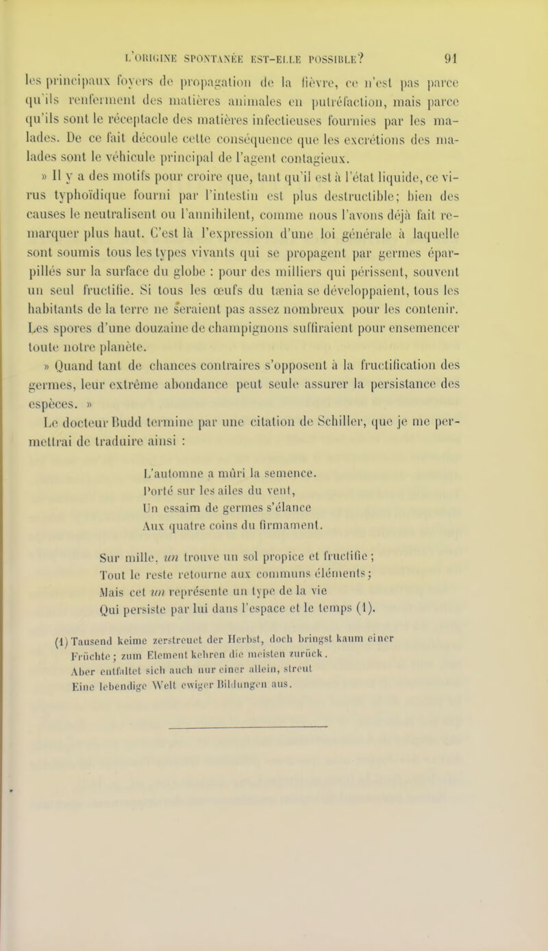 los priiu'i|);m\ foyers do propagation de la lièvre, (■(> n'est pas parce qu ils renfeiinenl des matières animales en putrélaclion, mais parce ((u'ils sont le réceptacle des matières infectieuses fom-nies par les ma- lades. De ce lait découle cette consé(juence que les excrétions des ma- lades sont le véhicule principal de l'ajient contagieux, » Il y a des motifs pour croire que, tant qu'il est à l'étal liquide, ce vi- rus typlioïdi(iue fourni par l'intestin est plus destructible; bien des causes le neutralisent ou l'annihilent, connue nous l'avons déjà fait re- marquer plus haut. C'est là l'expression d'une loi générale à laquelle sont soumis tous les types vivants qui se propagent par germes épar- pillés sur la surface du globe : pour des milliers qui périssent, souvent un seul fruclilie. Si tous les œufs du ttBnia se développaient, tous les habitants de la terre ne seraient pas assez nombreux pour les contenir. Les spores d'une douzaine de champignons sufliraient pour ensemencer toute notre planète. » Quand tant de chances contraires s'opposent à la fructification des germes, leur ex.trême abondance peut seule assurer la persistance des espèces. » Le docteur Budd termine par une citation de Schiller, que je me per- mettrai de traduire ainsi : L'automne a mûri la semence. Porté sur los ailes du vont. Un essaim de germes s'élance Aux quatre coins du firmament. Sur millo. un trouve un sol propice et fiuclific; Tout le reste retourne aux conununs éléments; Mais cet iiu représente un type de la vie Qui persiste par lui dans l'espace et le temps (1). (l)Tausen(l keime zerstrcuct der Ilcrbst, doch bringst kauni ciner Friichte; zum Elcmetit keliron die iiu istcn «iiriick. Abor eatf'altct sicti aiich aur einer alleiii, stroul Eino Icbendigc Welt cwiyor Bihliin^i'a aus.