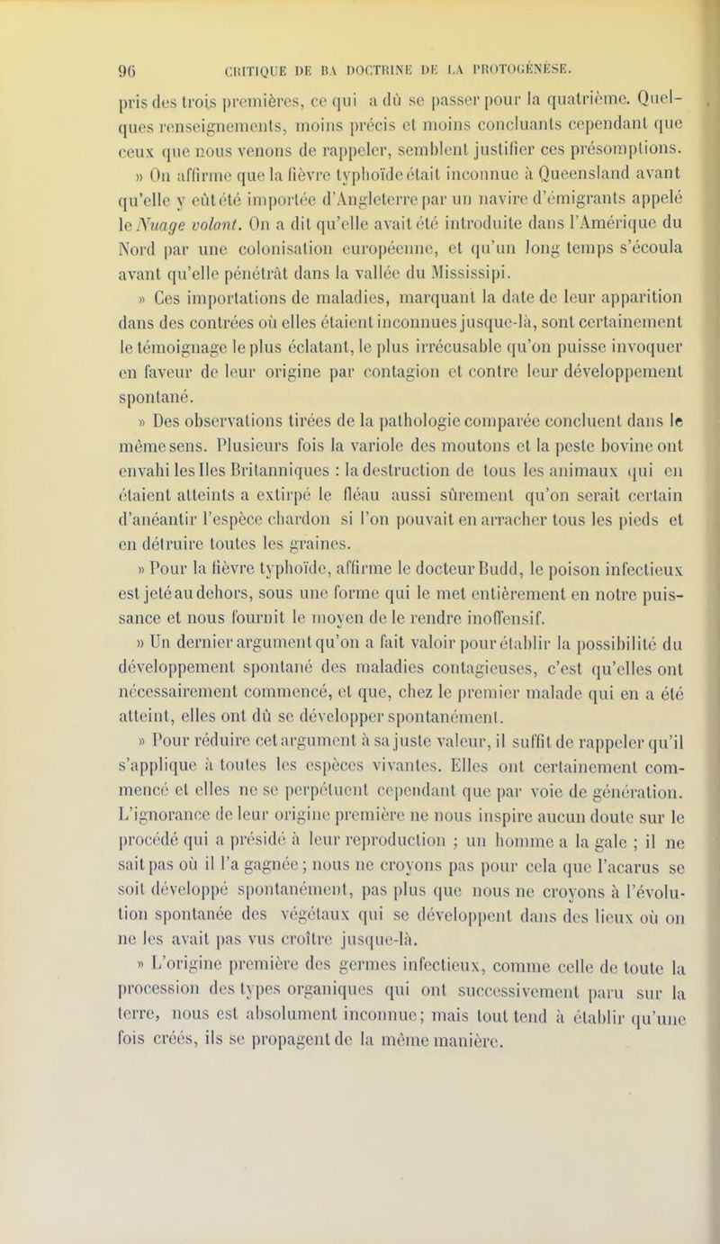 pris des trois premières, ce qui a dù se passer pour la quatrième. Quel- ques renseignements, moins précis et moins concluants cependant que ceux que nous venons de rappeler, semblent justifier ces présomptions. » Ou affirme que la fièvre typhoïde était inconnue à Queensland avant qu'elle y eût été impoi'tée d'Angleterre par un navire d'émigrants appelé \el\mge volant. On a dit qu'elle avait été introduite dans l'Amérique du Nord par une colonisation européenne, et qu'un long temps s'écoula avant qu'elle pénétrât dans la vallée du Mississipi. » Ces importations de maladies, marquant la date de leur apparition dans des contrées où elles étaient inconnues jusque-là, sont certainement le témoignage le plus éclatant, le plus irrécusable qu'on puisse invoquer en faveur de leur origine par contagion et contre leur développement spontané. » Des observations tirées de la pathologie comparée concluent dans le même sens. Plusieurs fois la variole des moutons et la peste bovine ont envahi les Iles Britanniques : la destruction de tous les animaux (jui en étaient atteints a extirpé le fléau aussi sûrement qu'on serait certain d'anéantir l'espèce chardon si l'on pouvait en arracher tous les pieds et en détruire toutes les graines. » Pour la fièvre typhoïde, affirme le docteur Budd, le poison infectieux est jeté au dehors, sous une forme qui le met entièrement en notre puis- sance et nous fournit le moyen de le rendre inoffensif. » Un dernier argument qu'on a fait valoir pour établir la possibilité du développement spontané des maladies contagieuses, c'est qu'elles ont nécessairement commencé, et que, chez le premier malade qui en a été atteint, elles ont dû se développer spontanément. » Pour réduire cetargumont à sa juste valeur, il suffit de rappeler qu'il s'applique à toutes les espèces vivantes. Elles ont certainement com- mencé et elles ne se perpétuent cependant que par voie de génération. L'ignorance de leur origine première ne nous inspire aucun doute sur le procédé qui a ])résidé à leur reproduction ; un homme a la gale ; il ne sait pas où il l'a gagnée ; nous ne croyons pas pour cela que l'acarus se soil développé spontanément, pas plus que nous ne croyons à l'évolu- tion spontanée des végétaux qui se développent dans des lieux où on ne les avait pas vus croître jusque-là. » L'origine première des germes infectieux, comme celle de toute la procession des types organiques qui ont successivement paru sur la terre, nous est absolument inconnue; mais tout tend à établir qu'une fois créés, ils se propagent de la même manière.