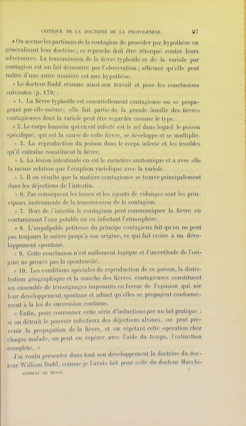 CUlTlgiiE DK l,\ DOCTUINK l)K I.A l>Rt)T()(;ÉNESE, 07 » On accuse les partisans de la contagion de i)rocédei' pur hypothèse en jiénéralisant leur doctrine; ce reproche doit être rétorqué contre leurs adversaires. La transmission de la lièvre typhoïde et de la variole par contagion est un fait démontré par l'ohservation ; afiirmer qu'elle peut naître d'une autre manière est une hypothèse. « Le docteur Budd résume ainsi son travail et pose les conclusions suivantes (p. 179) : » 1. La lièvre typhoïde est essentiellement contagieuse ou se propa- geant par elle-même; elle fait partie de la grande famille des lièvres contagieuses dont la variole peut être regardée comme le type. 1) 2. Le corps humain qui en est infecté est le sol dans le([uel le poison spécilique, qui est la cause de cette lièvre, se développe et se multi|)lie. » 3. La reproduction du poison dans le corps infecté et les troubles (ju'il entraîne constituent la lièvre. » 6. La lésion intestinale en est le caractère anatomique et a avec elle la même relation ([ue l'éruption variolique avec la variole. « 5. Il en résulte que la matière contagieuse se trouve principalement dans les déjections de l'intestin. » 6. Par conséquent les fosses et les égouts de vidanges sont les prin- cipaux instruments de la transmission de la contagion. » 7. Hors de l'intestin le contagium peut communiquer la lièvre en contaminant l'eau potable ou en infectant l'atmosphère. » 8. L'impalpable i)etitesse du principe contagieux fait qu'on ne peut pas toujours le suivre jusqu'à son origine, ce ((ui fait croire à un déve- lo|)pement spontané. )^ 9. Cette conclusion n'est nullement logi(|ue et l'incertitude de l'ori- gine ne prouve pas la spontanéité. » iO. Les conditions spéciales de reproduction de ce poison, la distri- bution géographique et la marche des lièvres contagieuses constituent un ensemble de témoignages imposants en faveur de l'opinion qui nie leur développement spontané et admet qu'elles se propagent conformé- ment à la loi de succession continue. » Enlin, pour couronner cette série d'inductions par un fait pratique : si on détruit le pouvoir infectieux des déjections alvines, on peut pré- venir la propagation de la lièvre, et en répétant cette opération chez chaque malade, on peut en espérer, avec l'aide du temps, l'extinction complète. » J'ai voulu présenter dans tout son dévelop|)ement la doctrine du doc- teur William lUuld, connue je l'avais lait pour celle du docteur Murchi- 7 GUENEAi: l)IC MUSSV.