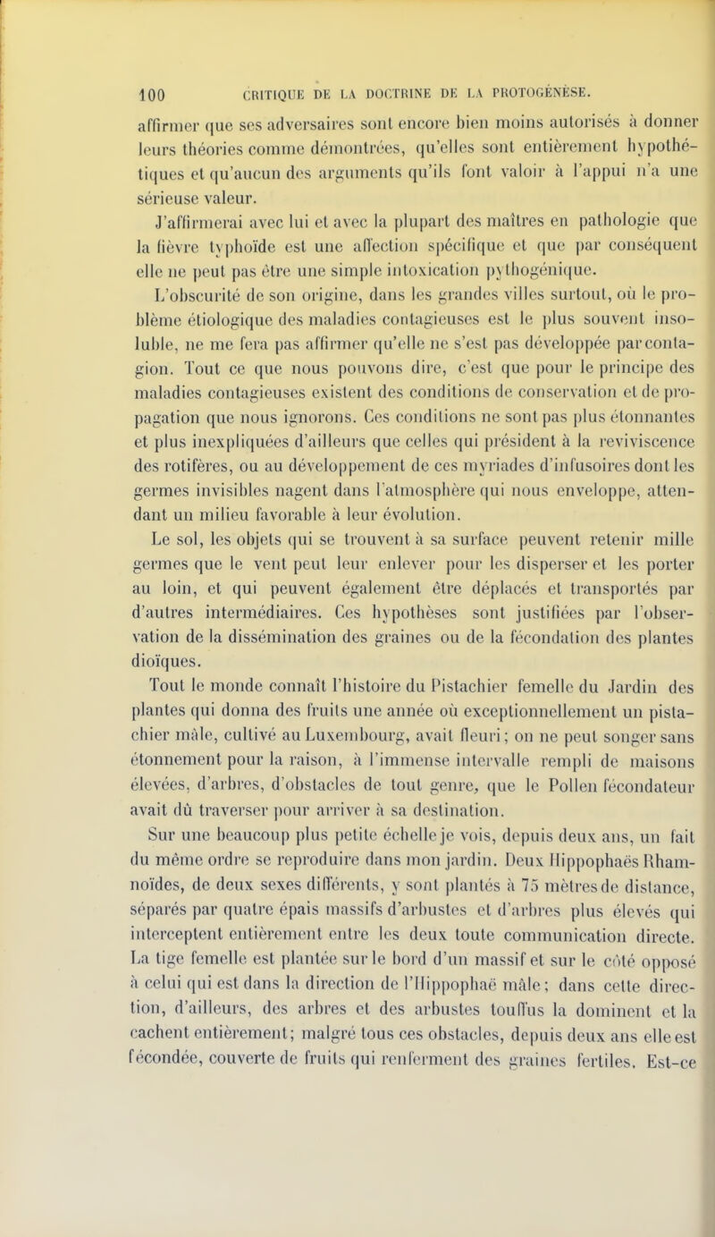 affirmer (jue ses adversaires sont encore bien moins autorisés à donner leurs théories comme démontrées, qu'elles sont entièrement hypothé- tiques et qu'aucun des arguments qu'ils font valoir à l'appui n'a une sérieuse valeur. J'aflirmerai avec lui et avec la plupart des maîtres en pathologie que la fièvre t\ j)hoïde est une aiïeclion spécifique et que |)ar conséquent elle ne peut pas être une simple intoxication pythogénique. L'obscurité de son origine, dans les grandes villes surtout, où le pro- blème étiologique des maladies contagieuses est le plus souvent inso- luble, ne me fera pas affirmer qu'elle ne s'est pas développée par conta- gion. Tout ce que nous pouvons dire, c'est que pour le principe des maladies contagieuses existent des conditions de conservation et de pro- pagation que nous ignorons. Ces conditions ne sont pas plus étonnantes et plus inexpliquées d'ailleurs que celles qui président à la l'eviviscence des rotifères, ou au développement de ces myriades d'infusoires dont les germes invisibles nagent dans l'atmosphère qui nous enveloppe, atten- dant un milieu favorable à leur évolution. Le sol, les objets qui se trouvent à sa surface peuvent retenir mille germes que le vent peut leur enlever pour les disperser et les porter au loin, et qui peuvent également être déplacés et transportés par d'autres intermédiaires. Ces hypothèses sont justifiées par l'obser- vation de la dissémination des graines ou de la fécondation des plantes dioïques. Tout le monde connaît l'histoire du Pistachier femelle du Jardin des plantes qui donna des fruits une année où exceptionnellement un pista- chier mâle, cultivé au Luxembourg, avait fleuri; on ne peut songer sans étonnement pour la raison, à l'immense intervalle rempli de maisons élevées, d'arbres, d'obstacles de tout genre, que le Pollen fécondateur avait dû traverser pour arriver à sa destination. Sur une beaucoup plus petite échelle je vois, depuis deux ans, un fait du même ordre se reproduire dans mon jardin. Deux Ilippophaës Hham- noïdes, de deux sexes difl'érents, y sont plantés à 75 mètres de distance, séparés par quatre épais massifs d'arbustes et d'arbres plus élevés qui interceptent entièrement entre les deux toute communication directe. La tige femelle est plantée sur le bord d'un massif et sur le coté opposé à celui qui est dans la direction de l'Ilippophaë mâle; dans cette direc- tion, d'ailleurs, des arbres et des arbustes touiïus la dominent et la cachent entièrement; malgré tous ces obstacles, depuis deux ans elle est fécondée, couverte de fruits qui renferment des graines fertiles. Est-ce