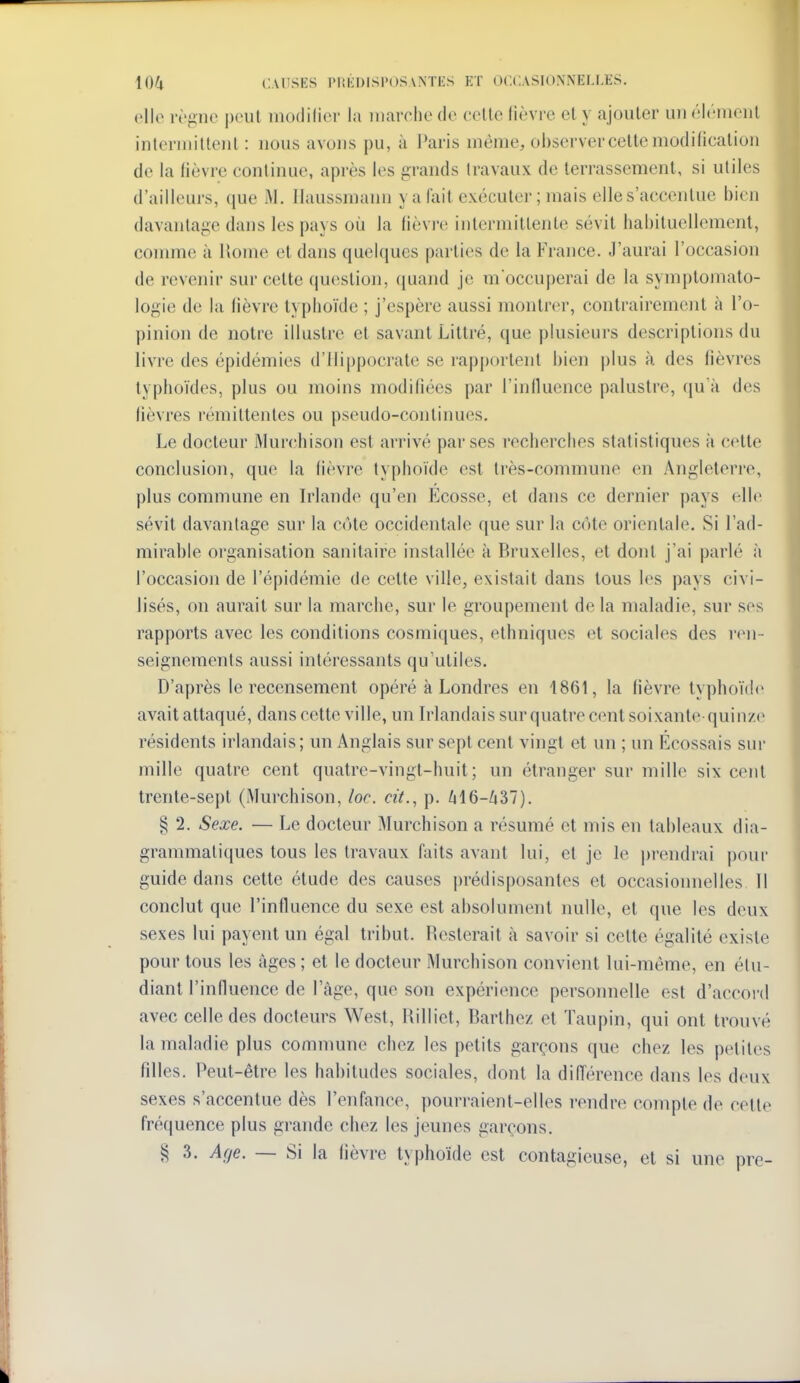 olle règne peut motlilier la marche de celle lièvre el y ajouler un élcnionl inlerniittenl : nous avons pu, à Paris même, observer cette modilicalion de la fièvre continue, après les grands travaux de terrassement, si utiles d'ailleurs, que M. Ilaussmaim y a fait exécuter ; mais elle s'accentue bien davantage dans les pays où la lièvi-e intermittente sévit habituellement, comme à Home el dans quelques parties de la France. J'aurai l'occasion de revenir sur celte question, (juand je moccuperai de la symptomato- logie de la fièvre typhoïde ; j'espère aussi montrer, contrairement à l'o- pinion de notre illustre et savant Littré, que plusieurs descriptions du livre des épidémies d'IIippocrate se rapj)ortent bien plus à des fièvres typhoïdes, plus ou moins modifiées par l'inlluence palustre, qu'à des fièvres rémittentes ou pseudo-continues. Le docteur Murchison est arrivé par ses recherches statistiques à c(>lte conclusion, que la fièvre typhoïde est très-commune en Angleterre, plus commune en Irlande qu'en Ecosse, et dans ce dernier pays elle sévit davantage sur la cote occidentale que sur la côte orientale. Si l'ad- mirable organisation sanitaire installée à Bruxelles, et dont j'ai parlé à l'occasion de l'épidémie de cette ville, existait dans tous les pays civi- lisés, on aurait sur la marche, sur le groupement de la maladie, sur ses rapports avec les conditions cosmiques, ethniques et sociales des ren- seignements aussi intéressants qu'utiles. D'après le recensement opéré à Londres en 1861, la fièvre lyphoï(!(> avaitattaqué, dans cette ville, un Irlandais sur quatre cent soixante quinze résidents irlandais; un Anglais sur sept cent vingt et un ; un Écossais sur mille quatre cent quatre-vingt-huit; un étranger sur mille six cent trente-sept (Murchison, loc. cit., p. fil6-Zi37). § 2. Sexe. — Le docteur Murchison a résumé et mis en tableaux dia- grammaliques tous les travaux faits avant lui, et je le prendrai pour guide dans celte élude des causes ju-édisposantes et occasionnelles 11 conclut que l'influence du sexe est absolument nulle, et que les deux sexes lui payent un égal tribut. Resterait à savoir si celte égalité existe pour tous les âges ; et le docteur Murchison convient lui-même, en étu- diant l'influence de l'âge, que son expérience personnelle est d'accoi-d avec celle des docteurs West, Rilliet, Barthez et Taupin, qui ont trouvé la maladie plus commune chez les petits garçons que chez les petites filles. Peut-être les habitudes sociales, dont la différence dans les deux sexes s'accentue dès l'enfance, pourraient-elles rendre compte de cette fréquence plus grande chez les jeunes garçons. § 3. A(je. — Si la lièvre typhoïde est contagieuse, et si une pre-