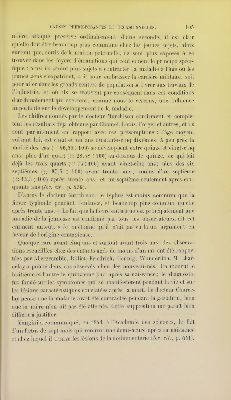 mièro alta([iio préserve ordinairement d'nne seconde, il est clair qu'elle doit être beaucoii|) plus conniiune chez les jeunes sujets, alors surtout que, sortis de la maison paternelle, ils sont plus exposés à se trouver dans les foyers d'énianalions (jui contiennent le principe spéci- fique : ainsi ils seront plus sujets à contracter la maladie à l'âge où les jeunes gens s'expatrient, soit pour embrasser la carrière militaire, soit pour aller dans les grands centres de population se livrer aux travaux de l'industrie, et où ils se trouvent par conséquent dans ces conditions d'acclimatement qui exercent, comme nous le verrons, une inlluence importante sur le développement de la maladie. Les chi(Très donnés par le docteur Mur(;hison conlirment et complè- tent les résultats déjà obtenus par Chomel, Louis, Forgel et autres, et ils sont parTaitement en rapport avec ces présom|)tions : l'âge moyen, suivant lui, est vingt et un ans (piarante-cinq dixièmes. A peu près la moitié des cas (:: ^16,5.) : 100) se développent entre (juinze et vingt-cinq ans; plus d'un quart (:: 28,r»8 : 100) au-dessous de quinze, ce qui fait déjà les trois quarts (:: 75:100) avant vingt-cinq ans; plus des six septièmes (:; 85,7 : 100) avant trente ans; moins d'un septième ( :: 13,3 :100) après trente ans, et un septième seulement après cin- quante ans {loc. cit., p. ^39). D'après le docteur IMurchison, le typhus est moins commun que la lièvre typhoïde pendant l'enfance, et beaucoup plus commun qu'elle après trente ans. « Le fait que la fièvre entérique est principalement une maladie de la jeunesse est confirmé par tous les observateurs, dit cel éminent auteur. » Je m'étonne qu'il n'ait pas vu là un argument en faveur de l'origine contagieuse. Quoique rare avanl cinq ans et surtout avant trois ans, des observa- tions recueillies chez des enfants âgés de moins d'un an ont été rappor- tées par Abercrombie, Uilliet, Friedrich, llemiig, Wunderlich. IM. Char- celay a publié deux cas observés chez des nouveau-nés. Un mourut le huitième et l'autre le quinzième jour après sa naissance; le diagnostic fut fondé sur les symptômes (|ui se manifestèrent pendant la vie et sur les lésions caractéristiques constatées après la mort. Le docteur Charce- lay pense que la maladie avait été contractée pendant la gestation, bien que la mère n'en ait pas été atteinte. Cette supposition me parait bien difficile à justifier. Mangini a communi(iué, en 18'rl,à l'Académie des sciences, le fait d'un firtus de sept mois qui mourut une demi-heure après sa naissance et chez lequel il trouva les lésions de la dolhienentérie (loc. cit., p. Ukl).