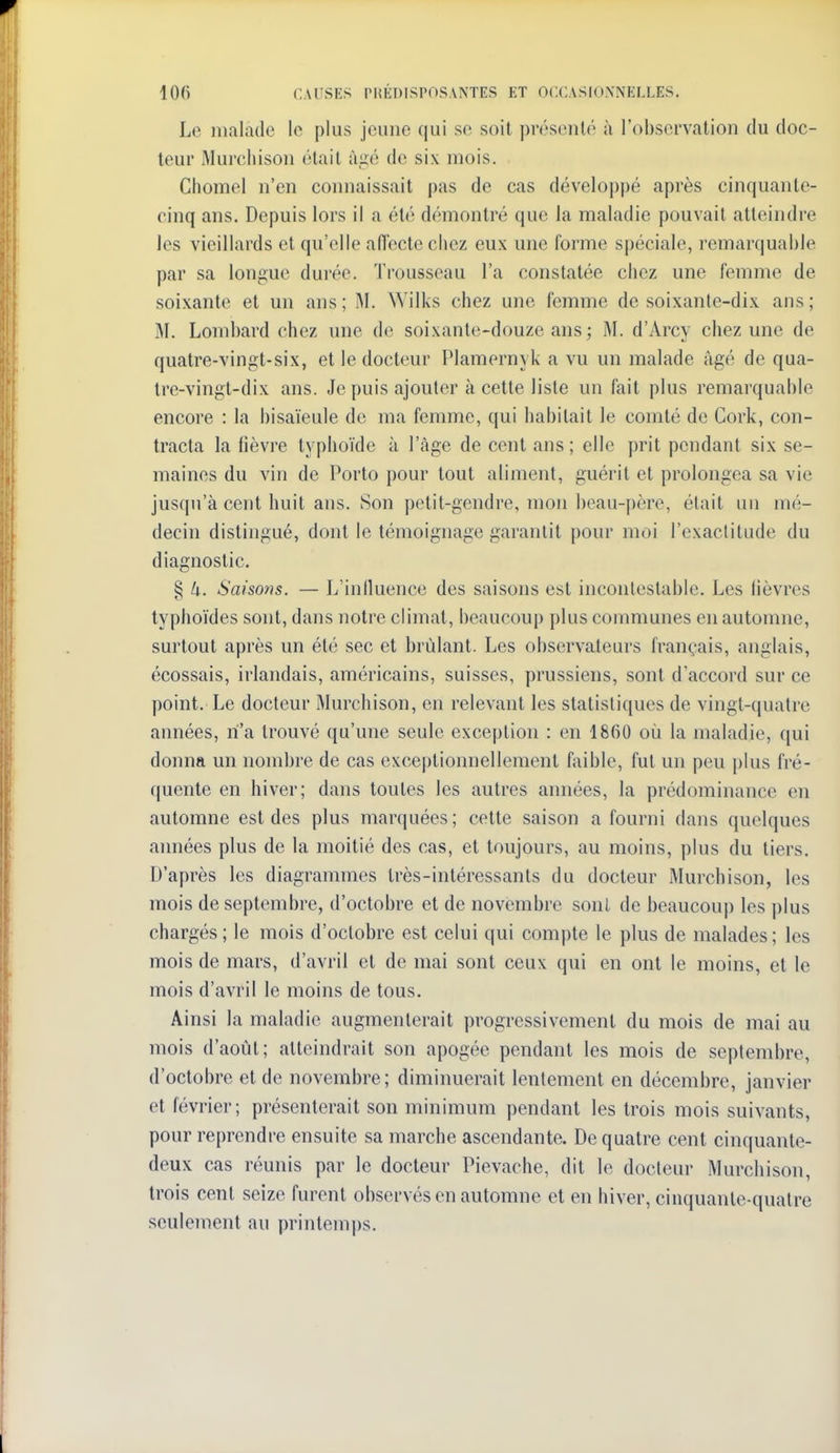 Le malade le plus jeune qui se soit présenté à l'observation du doc- teur Murcliison était ùiié de six mois. Chomel n'en coimaissait pas de cas développé après cinquante- cinq ans. Depuis lors il a été démontré que la maladie pouvait atteindre les vieillards et qu'elle aiïecte chez eux une forme spéciale, remarquable par sa longue durée. Trousseau l'a constatée chez une femme de soixante et un ans ; M. Wilks chez une femme de soixante-dix ans ; M. Lombard chez une de soixante-douze ans ; M. d'Arcy chez une de quatre-vingt-six, et le docteur Plamernyk a vu un malade âgé de qua- tre-vingt-dix ans. Je puis ajouter k cette liste un fait plus remarquable encore : la bisaïeule de ma femme, qui habitait le comté de Cork, con- tracta la lièvre typhoïde à l'âge de cent ans; elle prit pendant six se- maines du vin de Porto pour tout aliment, guérit et prolongea sa vie jusqu'à cent huit ans. Son petit-gendre, mon beau-père, était un mé- decin distingué, dont le témoignage garantit pour moi l'exactitude du diagnostic. § Ix. Saisons. — L'iniluence des saisons est incontestable. Les lièvres typhoïdes sont, dans notre climat, beaucoup plus communes en automne, surtout après un été sec et brûlant. Les observateurs français, anglais, écossais, irlandais, américains, suisses, prussiens, sont d'accord sur ce point. Le docteur Murchison, en relevant les statistiques de vingt-quatre années, n'a trouvé qu'une seule exception : en 1860 où la maladie, qui donna un nombre de cas exceptionnellement faible, fut un peu plus fré- quente en hiver; dans toutes les autres années, la prédominance en automne est des plus marquées; cette saison a fourni dans quelques années plus de la moitié des cas, et toujours, au moins, plus du tiers. D'après les diagrammes très-intéressants du docteur Murchison, les mois de septembre, d'octobre et de novembre sont de beaucoup les plus chargés; le mois d'octobre est celui qui compte le plus de malades; les mois de mars, d'avril et de mai sont ceux qui en ont le moins, et le mois d'avril le moins de tous. Ainsi la maladie augmenterait progressivement du mois de mai au mois d'août; atteindrait son apogée pendant les mois de septembre, d'octobre et de novembre; diminuerait lentement en décembre, janvier et lévrier; présenterait son minimum pendant les trois mois suivants, pour reprendre ensuite sa marche ascendante. De quatre cent cinquante- deux cas réunis par le docteur Pievache, dit le docteur Murchison, trois cent seize furent observés en automne et en hiver, cinquante-quatre seulement au printemps.