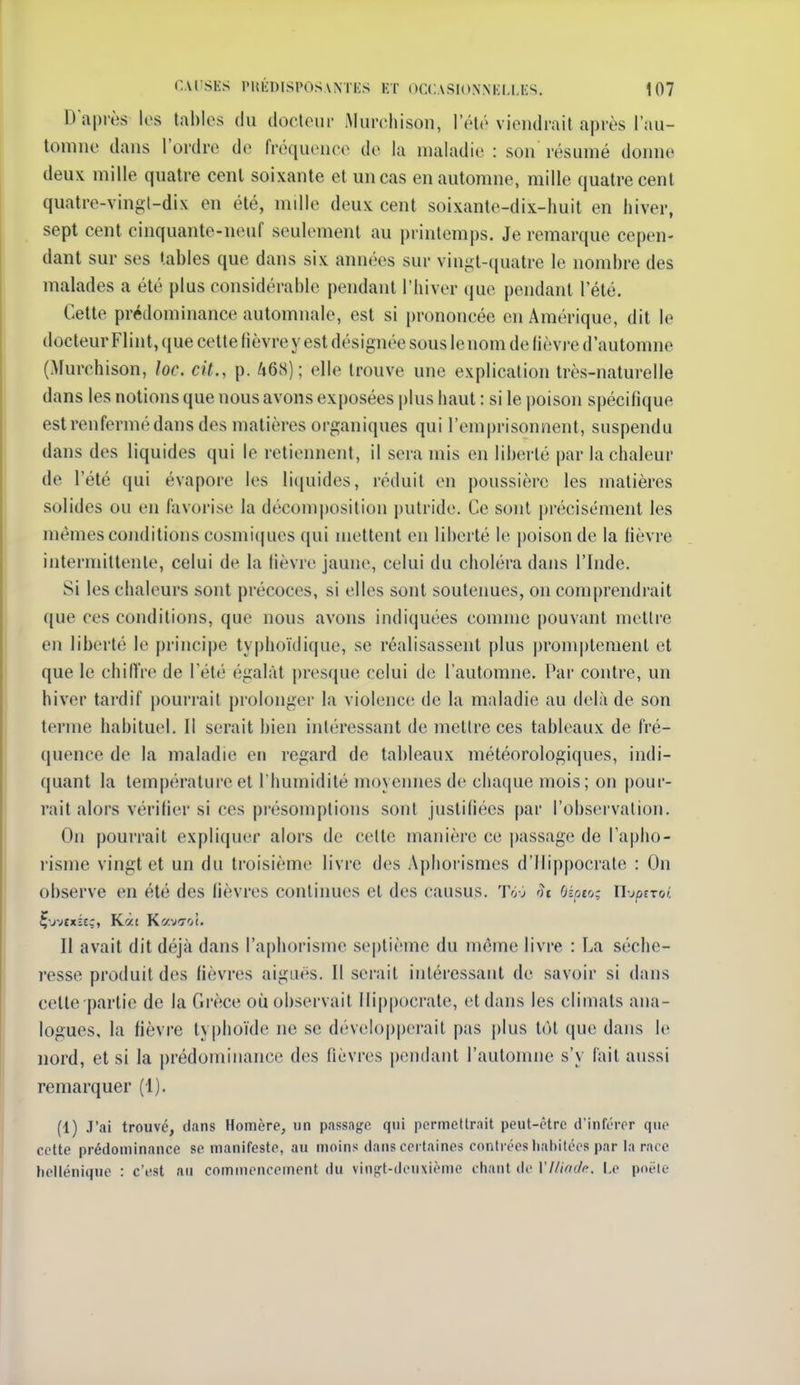 D'après les tables du docteur iMurcliison, l'été vioiulrail après l'au- tomne dans l'ordre de fréquence de la maladie : son résumé donne deux mille quatre cent soixante et un cas en automne, mille quatre cent quatre-vingt-dix en été, mille deux cent soixante-dix-huit en hiver, sept cent cinquante-neuf seulement au printemps. Je remarque cepen- dant sur ses tables que dans six années sur vingt-cjuatre le nombre des malades a été plus considérable pendant l'hiver que pendant l'été. Cette prédominance automnale, est si prononcée en Amérique, dit le docteur Flint, que cette hèvre y est désignée sous lenom de fièvre d'automne (Murchison, loc. cit., p. 468); elle trouve une explication très-naturelle dans les notions que nous avons exposées plus haut : si le poison spécifique est renfermé dans des matières organiques qui rem|)risonnent, suspendu dans des liquides qui le retiennent, il sera mis en libei-té par la chaleur de l'été qui évapore les licjuides, réduit en poussière les matières solides ou en favorise la décomposition |)utride. Ce sont précisément les mêmes conditions cosmiques qui mettent en liberté le poison de la fièvre intermittente, celui de la Hèvre jaune, celui du choléra dans l'Inde. Si les chaleurs sont précoces, si elles sont soutenues, on comprendi'ait que ces conditions, que nous avons indiquées comme [)ouvant mettre en liberté le principe typhoïdique, se réalisassent plus promptemenl et que le chiffre de l'été égalât presque celui de l'automne. Par contre, un hiver tardif pourrait prolonger la violence; de la maladie au delà de son terme habituel. Il serait bien intéressant de mettre ces tableaux de fré- quence de la maladie en regard de tableaux météorologiques, indi- quant la température et l'humidité moyemies de clia(|ue mois; on pour- rait alors vérifier si ces pi'ésomptions sont justifiées par l'observation. On pourrait expliquer alors de cette manière ce passage de l'apho- risme vingt et un du ti'oisième livre des Apliorismes d'ifippocrate : On observe en été des fièvres continues et des causus. Tôj oc Oioeo: n-jotroi. Il avait dit déjà dans l'aphorisme septième du même livre : La séche- resse produit des fièvres aiguës. Il serait intéressant de savoir si dans cette partie de la Grèce où observait Ilippocrate, et dans les climats ana- logues, la fièvre typhoïde ne se développerait pas ])Ius tôt que dans le nord, et si la prédominance des fièvres pendant l'automne s'y l'ait aussi remarquer (1). (1) J'ai trouve, dans Homère, un passage qui permettrait peut-être d'inférer que cette prédominance se manifeste, au moins dans certaines contrées liat)itées par la race helténique : c'est au commencement du vinn^t-douxième cliant de Ylit(nlc. i.e poêle