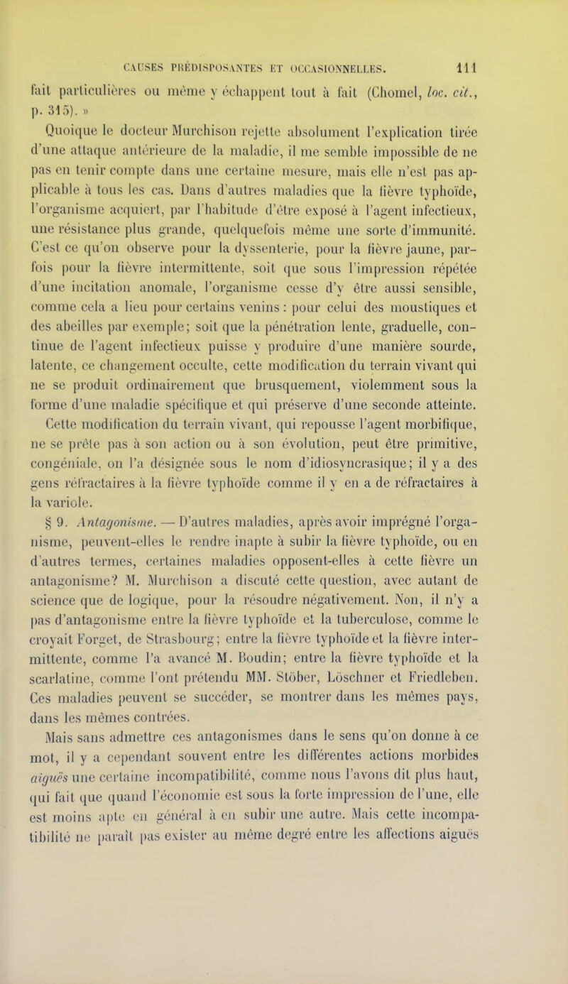 fait particulières ou même y échappent tout à lait (Ciiomel,/oc. cit., p. 315). )) Quoique le docteur Murchison rejette absolument l'explication tirée d'une attaque antérieure de la maladie, il me semble impossible de ne pas en tenir compte dans une certaine mesure, mais elle n'est pas ap- plicable à tous les cas. Dans d'autres maladies que la lièvre typhoïde, l'organisme acquiert, par l'habitude d'être exposé à l'agent infectieux, une résistance plus grande, quelquefois même une sorte d'immunité. C'est ce qu'on observe pour la dyssenterie, pour la lièvre jaune, par- fois pour la fièvre intermittente, soit que sous l'impression répétée d'une incitation anomale, l'organisme cesse d'y être aussi sensible, comme cela a lieu pour certains venins: pour celui des moustiques et des abeilles par exemple; soit que la pénétration lente, graduelle, con- tinue de l'agent infectieux puisse y produire d'une manière sourde, latente, ce changement occulte, cette modification du terrain vivant qui ne se produit ordinairement que brusquement, violemment sous la forme d'une maladie spécilique et qui préserve d'une seconde atteinte. Cette modification du terrain vivant, qui repousse l'agent morbifi(|ue, ne se prêle |)as à son action ou à son évolution, peut être primitive, congéniale, on l'a désignée sous le nom d'idiosyncrasique ; il y a des gens réfractaires à la lièvre ty|)hoïde comme il y en a de réfractaires à la variole. 9. Antagonisme. —D'autres maladies, après avoir imprégné l'orga- nisme, peuvent-elles le rendre inapte à subir la lièvre typhoïde, ou en d'autres termes, certaines maladies opposent-elles à cette fièvre un antagonisme? M. Murchison a discuté cette question, avec autant de science que de logique, pour la résoudre négativement. Non, il n'y a pas d'antagonisme entre la fièvre typhoïde et la tuberculose, comme le croyait Forget, de Strasbourg; entre la lièvre typhoïde et la lièvre inter- mittente, comme l'a avancé M. Pioudin; entre la fièvre typhoïde et la scarlatine, comme l'ont prétendu MM. Stôber, Loschner et Friedleben. Ces maladies peuvent se succéder, se montrer dans les mêmes pays, dans les mêmes contrées. Mais sans admettre ces antagonismes dans le sens qu'on donne à ce mot, il y a cependant souvent entre les différentes actions morbides a/f/î^i-s une certaine incompatibilité, comme nous l'avons dit plus haut, qui fait que (juand l'économie est sous la forte impression de l'une, elle est moins apte en généi'al à oii subir une autre. Mais cette incompa- tibilité ne [)arait pas exister au même degré entre les affections aiguës