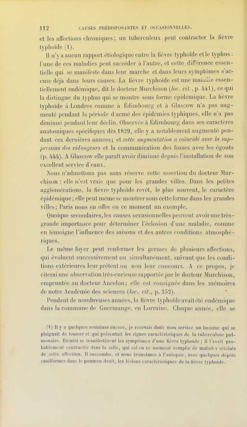 et les affecliolis chroniques ; un tuberculeux peul contracter la lièvre typhoïde (1). Il n'y a aucun rapport éliologique entre la fièvre typhoïde et le typhus : l'une de ces maladies peut succéder à Tautre, et celte diiïArence essen- tielle qui se manifeste dans leur marche et dans leurs symptômes s'ac- cuse déjà dans leurs causes. La fièvre typhoïde est une mauiili^i essen- tiellement endémique, dit le docteur Murchison {loc. cit.,i^. 441), ce qui la distingue du ty|)hus qui se montre sous forme épidémique. La fièvre typhoïde à Londres comme à Édimbourg et à Glascow n'a pas aug- menté pendant la période d'acmé des épidémies typhiques, elle n'a pas diminué pendant leur déclin. Observée à Édimbourg dans ses caractères anatomiques spécifiques dès 1829, elle y a notablement augmenté pen- dant ces dernières années; et cette augmentation a coïncidé avec la sup- pression des vidangeurs et la communication des fosses avec les égouts (p. hkh). A Glascow elle paraît avoir diminué depuis l'installation de son excellent service d'eaux. Nous n'admettons pas sans réserve cette assertion du docteur Mur- chison : elle n'est vraie que pour les grandes villes. Dans les petites agglomérations, la lièvre typhoïde revêt, le plus souvent, le caractère épidémique ; elle peut même se montrer sous cette forme dans les grandes villes; Paris nous en oUVe en ce moment un exemple. Quoique secondaires, les causes occasionnelles peuvent avoir une très- grande importance pour déterminer l'éclosion d'une maladie, comme en témoigne l'inlluence des saisons et des autres conditions atmosphé- riques. Le même foyer peut renfermer les germes de plusieurs affections, qui évoluent successivement ou simultanément, suivant que les condi- tions extérieures leur prêtent ou non leur concours. A ce propos, je citerai une observation très-curieuse rapportée par le docteur Murchison, empruntée au docteur Ancelon; elle est consignée dans les mémoires de notre Académie des sciences {loc. cit.., p. 352). Pendant de nombreuses années, la lièvre typhoïdeavaitété endémique dans la commune de Guermange, en Lorraine. Chaque année, elle se (1) Il y a quelques scmaiues encore, je recevais dans mon service un homme qui se plaignait de tousser et qui présentait les signes caractéristiques de la tuberculose pul- monaire. Bientôt se manifestèrent les symptômes d'une fièvre typlioïde ; il l'avait pro- bablement contractée dans la salle, qui est en ce moment remplie de malade s alteints de cette affection. Il succomba, et nous trouvâmes à l'autojjsie, avec quelques dépôts caséiformes dans h; poumon dioit, les lésions caractéristiques delà lièvre typhoïde.